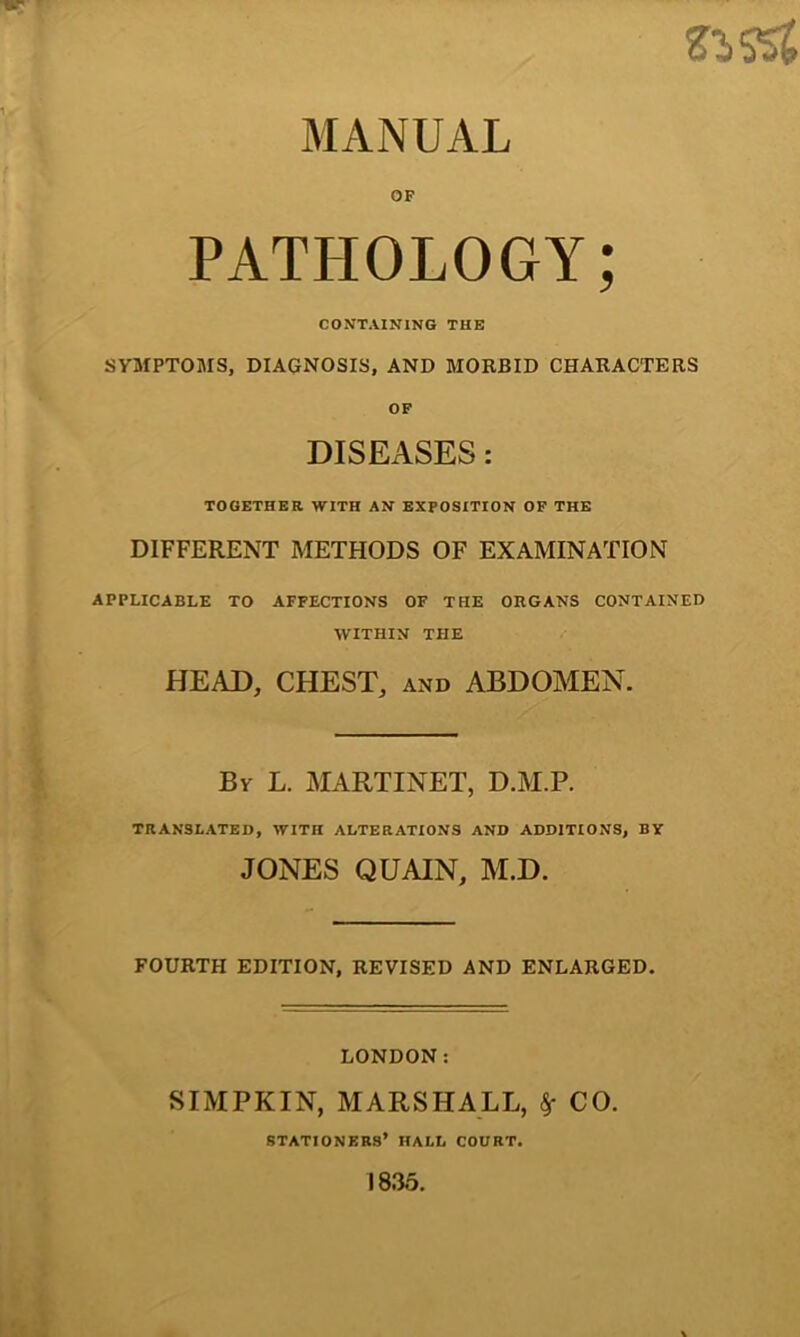 SSSS{ OF PATHOLOGY; CONTAINING THE SYMPTOMS, DIAGNOSIS, AND MORBID CHARACTERS OF DISEASES : TOGETHER WITH AN EXPOSITION OF THE DIFFERENT METHODS OF EXAMINATION APPLICABLE TO AFFECTIONS OF THE ORGANS CONTAINED WITHIN THE HEAD, CHEST, and ABDOMEN. By L. MARTINET, D.M.P. TRANSLATED, WITH ALTERATIONS AND ADDITIONS, BY JONES QUAIN, M.D. FOURTH EDITION, REVISED AND ENLARGED. LONDON: SIMPKIN, MARSHALL, $■ CO. stationers’ HALL COURT. 1835.