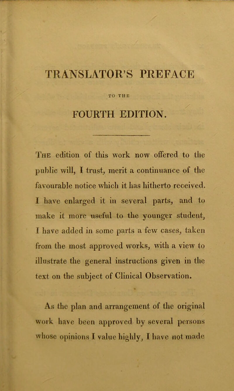 TRANSLATOR’S PREFACE FOURTH EDITION. The edition of this work now offered to the public will, I trust, merit a continuance of the favourable notice which it has hitherto received. I have enlarged it in several parts, and to make it more useful to the younger student, 1 have added in some parts a few cases, taken from the most approved works, with a view to illustrate the general instructions given in the text on the subject of Clinical Observation. % As the plan and arrangement of the original work have been approved by several persons