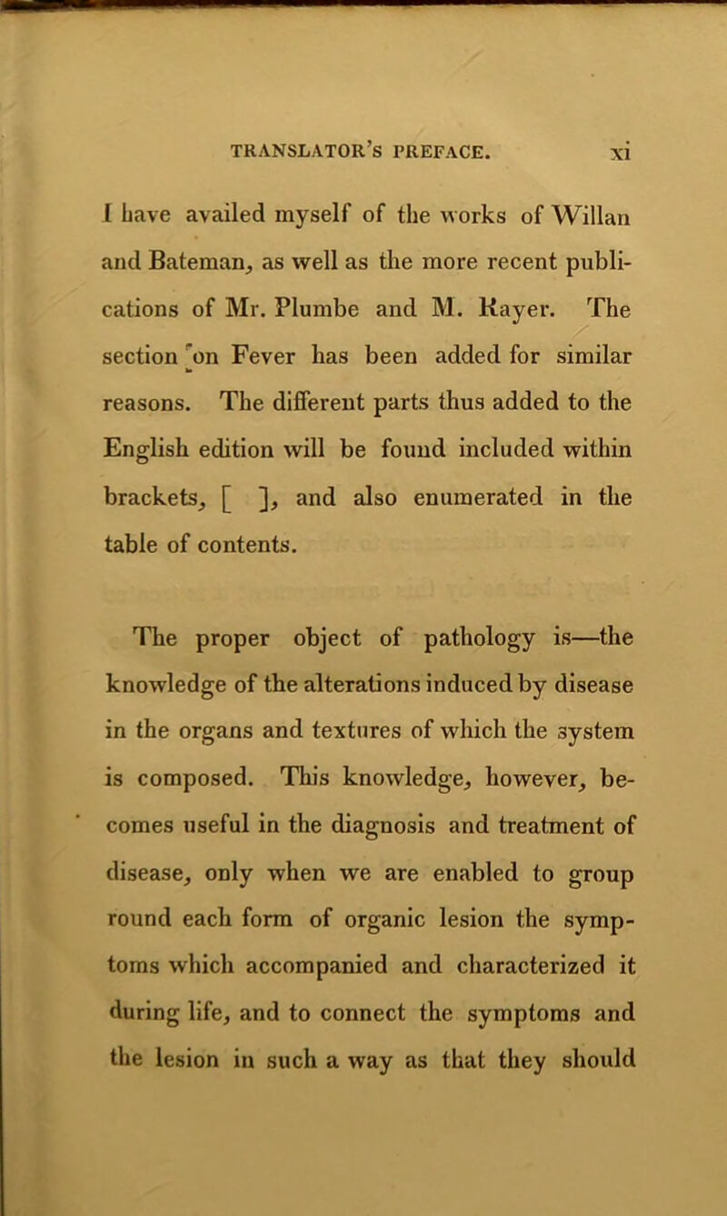 [ have availed myself of the works of Willan and Bateman, as well as the more recent publi- cations of Mr. Plumbe and M. Kayer. The section on Fever has been added for similar reasons. The different parts thus added to the English edition will be found included within brackets, [ ], and also enumerated in the table of contents. The proper object of pathology is—the knowledge of the alterations induced by disease in the organs and textures of which the system is composed. This knowledge, however, be- comes useful in the diagnosis and treatment of disease, only when we are enabled to group round each form of organic lesion the symp- toms which accompanied and characterized it during life, and to connect the symptoms and the lesion in such a way as that they should