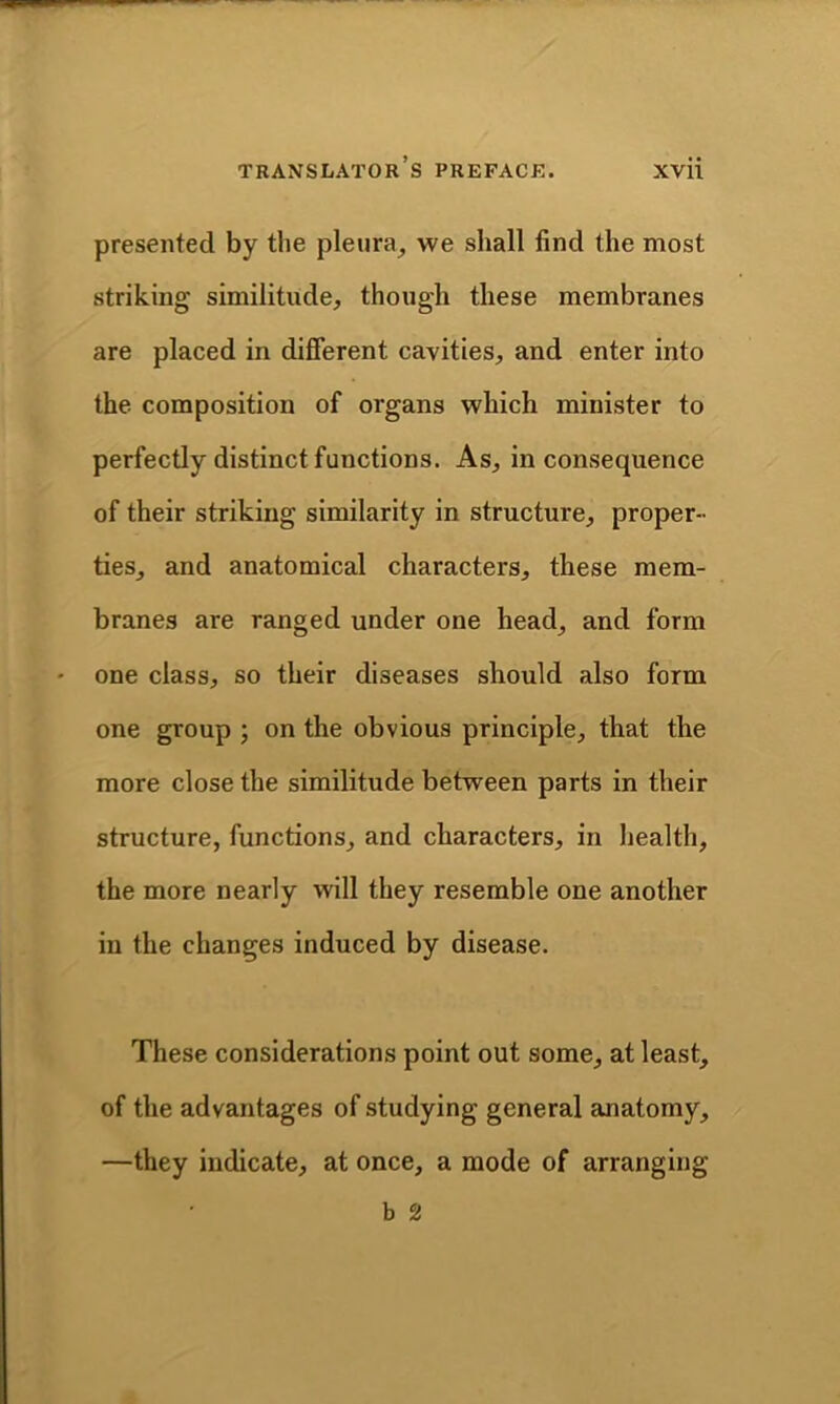 presented by the pleura, we shall find the most striking similitude, though these membranes are placed in different cavities, and enter into the composition of organs which minister to perfectly distinct functions. As, inconsequence of their striking similarity in structure, proper- ties, and anatomical characters, these mem- branes are ranged under one head, and form one class, so their diseases should also form one group ; on the obvious principle, that the more close the similitude between parts in their structure, functions, and characters, in health, the more nearly will they resemble one another in the changes induced by disease. These considerations point out some, at least, of the advantages of studying general anatomy, —they indicate, at once, a mode of arranging