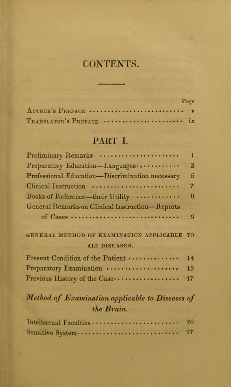 CONTENTS. Page Author’s Preface v Translator’s Preface * * • ix PART I. Preliminary Remarks 1 Preparatory Education—Languages 3 Professional Education—Discrimination necessary 5 Clinical Instruction 7 Books of Reference—their Utility 8 General Remarks on Clinical Instruction—Reports of Cases 9 general method of examination applicable to ALL DISEASES. Present Condition of the Patient 14 Preparatory Examination ....... 15 Previous History of the Case * • • • 17 Method of Examination applicable to Diseases of the Brain. Intellectual Faculties 26 Sensitive System* • • 27
