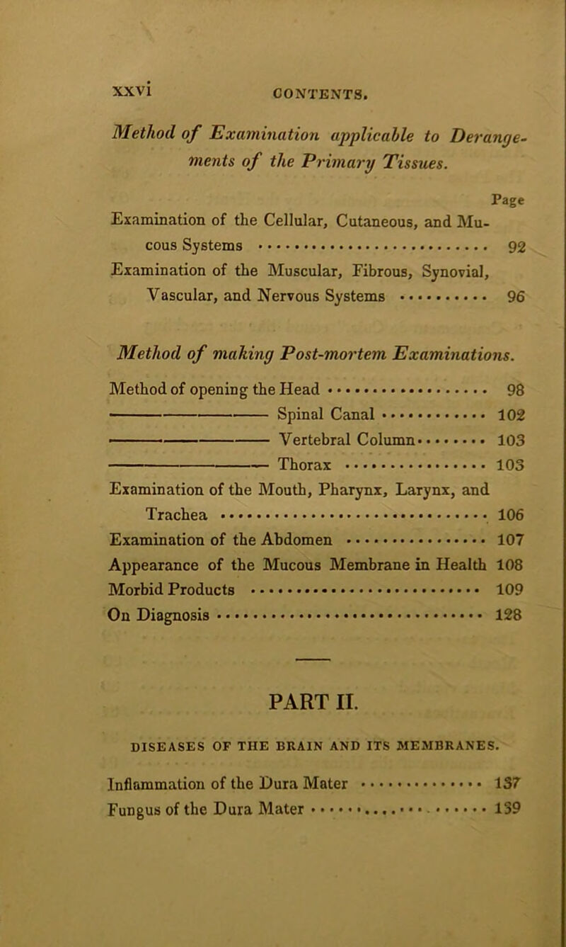 Method of Examination applicable to Derange- ments of the Primary Tissues. Page Examination of the Cellular, Cutaneous, and Mu- cous Systems 92 Examination of the Muscular, Fibrous, Synovial, Vascular, and Nervous Systems 96 Method of mailing Post-mortem Examinations. Method of opening the Head 98 ■ Spinal Canal 102 ■ Vertebral Column 103 Thorax 103 Examination of the Mouth, Pharynx, Larynx, and Trachea 106 Examination of the Abdomen 107 Appearance of the Mucous Membrane in Health 108 Morbid Products • • • 109 On Diagnosis 128 PART II. DISEASES OF THE BRAIN AND ITS MEMBRANES. Inflammation of the Dura Mater • 137 Fungus of the Dura Mater 139