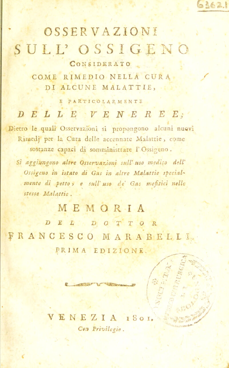 OSSERVAZIONI SULL’ O S S I GL N O Considerato COME RIMEDIO NELLA CURA ^ DI ALCUNE MALATTIE, E PARTICOLARMENTE DELLE VENEREE; i Dietro le quali Osservazioni si propongono alcuni nuovi Rinoedj per la Cura delle accennate Malattie , come sostanze capaci di somministrare 1’ Ossigeno . Si aggiungono altre OsservazJoni sull’ uso medito dell' Ossigeno in istato di Gas in altre Malattie special- mente di petto s e sull'isso de’ Gas mefitici nelle . *• *.-■%. <1 » stesse Malattie . MEMORIA DEL DOTTOR FRANCESCO M A II A B E L L I , PRIMA EDIZIONE- g , A w VENEZIA i S o Con Privilegio . < Uj / -rf e S ac— S . /.. fi 3 V I %*• o ' A- h ■'  : ^ v. i .*y ,W