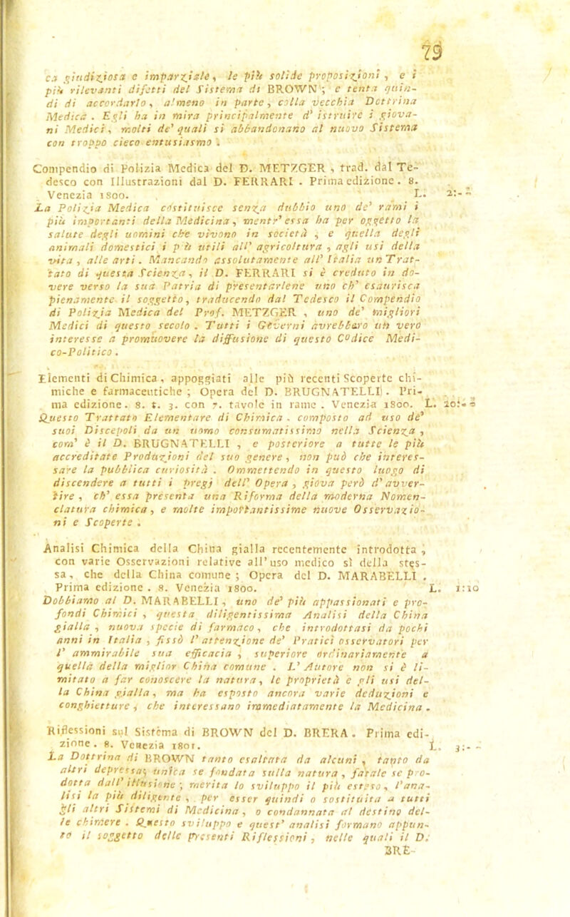 19 c.ì giudiziosa c imparziale, le pili solide proposizioni , e i pili rilevanti difetti del Sistema di BROWN ; c tenta quin- di di accordarlo, almeno in parte, colla vecchia Detti ina Medica . Egli ha in mira principalmente d’ istruire i piova- ni Medici, molti de' quali si abbandonano al nuovo Sistema con troppo cieco entusiasmo . Compendio di Polizia Medica del D. MF.TZGER , trad. dal Te- desco con Illustrazioni dal D. FERRARI . Prima edizione . 8. Venezia isoo. E. 2:-- Za Polizia Medica costituisce senza dubbio uno de' rami i più importanti della Medicina, mente' essa ha per appetto la salute degli uomini che vivono in società , e quella degli animali domestici i p ò utili all' agricoltura , apli usi della vita , alte arti. Mancando assolutamente all' Italia un Trat- iato di questa Scienza, il D. FERRARI si è creduto in do- vere verso la sua Patria di presentartene uno eh' esaurisca pienamente il soggetto, traducendo da! Tedesco il Compendio di Polizia Medica del Prof. METZGKR , uno de' migliori Medici di questo secolo. Tutti i Governi avrebbero uh vero interesse a promuovere la diffusione di questo Codice Medi- co-Politico . Elementi di Chimica, appoggiati alle più recenti Scoperte chi- miche e farmaceutiche; Opera del D. BRUGNATELLlI . Pri- Questo Trattato Elementare di Chimica . composto ad uso de' suoi Discepoli da un uomo consumatissimo nella Scienza , com' è il D. BRUGNATELLI , e posteriore a tutte le più accreditate Produzioni del suo genere, non può che interes- sare la pubblica curiosità . (immettendo in questo luogo di discendere a tutti i pregi dell' Opera , giova però d'avver- tire , eh' essa presenta una Riforma della moderna Nomen- clatura chimica, e molte importantissime nuove Osservazio- ni e Scoperte . Analisi Chimica della China gialla recentemente introdotta , con varie Osservazioni relative all’uso medico sì della stes- sa, che della China comune ; Opera del D. MARABELLI . Prima edizione . 8. Venezia rsoo. L. 1:10 Dobbiamo al D. MARABELLI, uno de' più appassionati e pro- fondi Chimici , questa diligentissima Analisi della China gialla, nuova specie di farmaco, che introdottasi da pochi anni in Italia , fissò l’ attenzione de' Pratici osservatori per T ammirabile sua efficacia , superiore ordinariamente a quella della miglior China comune . I.' Autore non si è li- mitato a far conoscere la natura, le proprietà è gli usi del- la China gialla, ma ha esposto ancora varie deduzioni e conghietture, che interessano immediatamente la Medicina. Rimessioni sul Sistema di BROWN del D. BRERA. Prima edi- zione. 8. Venezia i8or. 3;- ~ La Dottrina rii BROWN tanto esaltata da alcuni , tarato da altri depressa*, unica se fondata sulla natura , fatale se pro- dotta dall1 illusione \ merita lo sviluppo il piti esteso, Pana- tisi la più diligente , per esser quindi 0 sostituita a tutti £ti altri Sistemi di Medicina , 0 condannata al destino del- le chimere . Qjsesto sviluppo e quest1 analisi formano appun- to H soggetto delle presenti Riflessioni ? nelle quali il D* 3R£- /