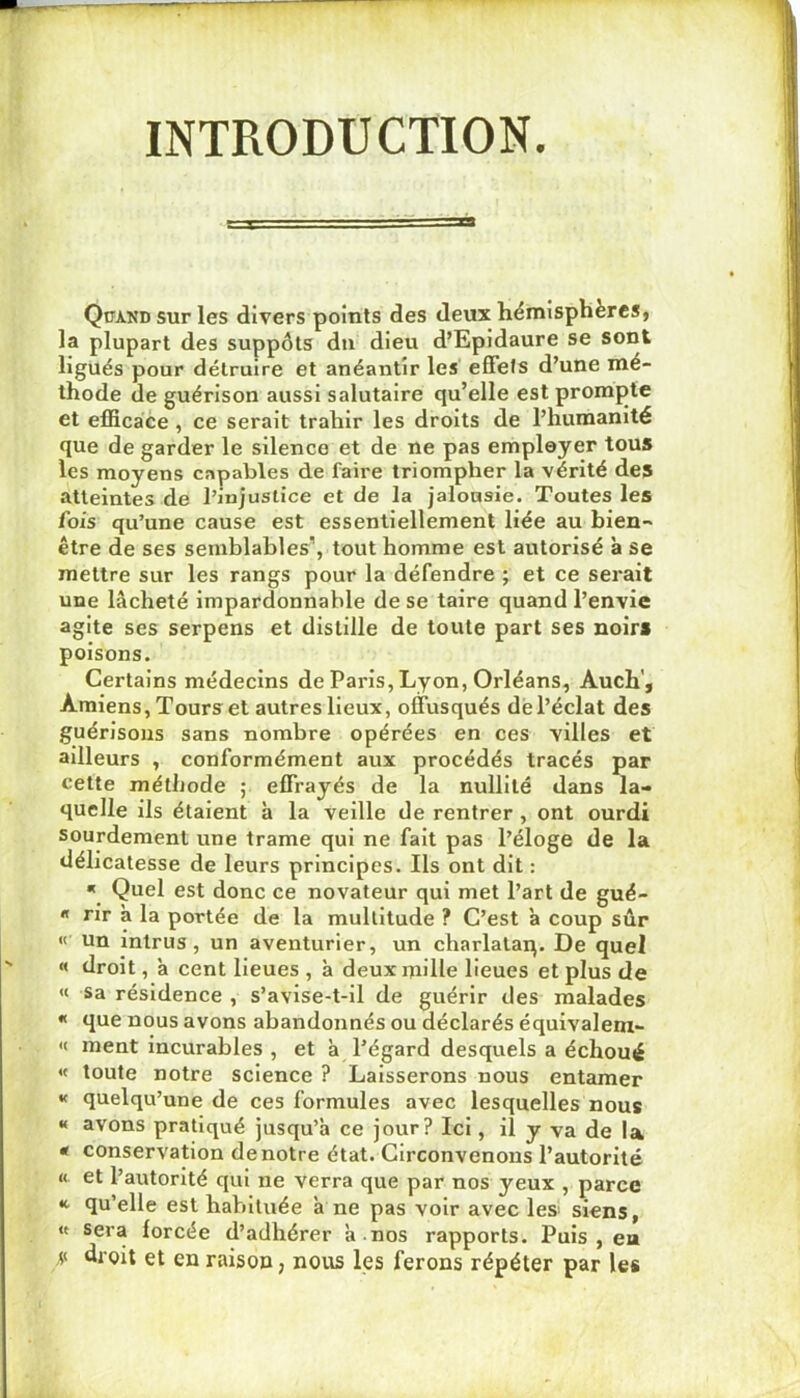 INTRODUCTION. Quand sur les divers points des deux hémisphères, la plupart des suppôts du dieu d’Epidaure se sont ligués pour détruire et anéantir les effets d’une mé- thode de guérison aussi salutaire qu’elle est promj)te et efficace , ce serait trahir les droits de l’humanité que de garder le silence et de ne pas employer tous les moyens capables de faire triompher la vérité des atteintes de l’injustice et de la jalousie. Toutes les fois qu’une cause est essentiellement liée au bien- être de ses semblables’, tout homme est autorisé à se mettre sur les rangs pour la défendre ; et ce serait une lâcheté impardonnable de se taire quand l’envie agite ses serpens et distille de toute part ses noirs poisons. Certains médecins de Paris, Lyon, Orléans, Auch', Amiens, Tours et autres lieux, offusqués dé l’éclat des guérisons sans nombre opérées en ces villes et ailleurs , conformément aux procédés tracés par cette méthode ; effrayés de la nullité dans la- quelle ils étaient à la veille de rentrer , ont ourdi sourdement une trame qui ne fait pas l’éloge de la délicatesse de leurs principes. Ils ont dit : « Quel est donc ce novateur qui met l’art de gué- « rir a la portée de la multitude ? C’est à coup sûr « un Intrus, un aventurier, un charlataq. De quel « droit, â cent lieues , à deux mille lieues et plus de « sa résidence , s’avise-t-il de guérir des malades « que nous avons abandonnés ou déclarés équivalem- « ment incurables , et à l’égard desquels a échoué « toute notre science ? Laisserons nous entamer « quelqu’une de ces formules avec lesquelles nous « avons pratiqué jusqu’à ce jour? Ici, il y va de la * conservation de notre état. Circonvenons l’autorité « et l’autorité qui ne verra que par nos yeux , parce qu’elle est habituée à ne pas voir avec lesi siens, « sera forcée d’adhérer à .nos rapports. Puis , ea y droit et en raison, nous les ferons répéter par les