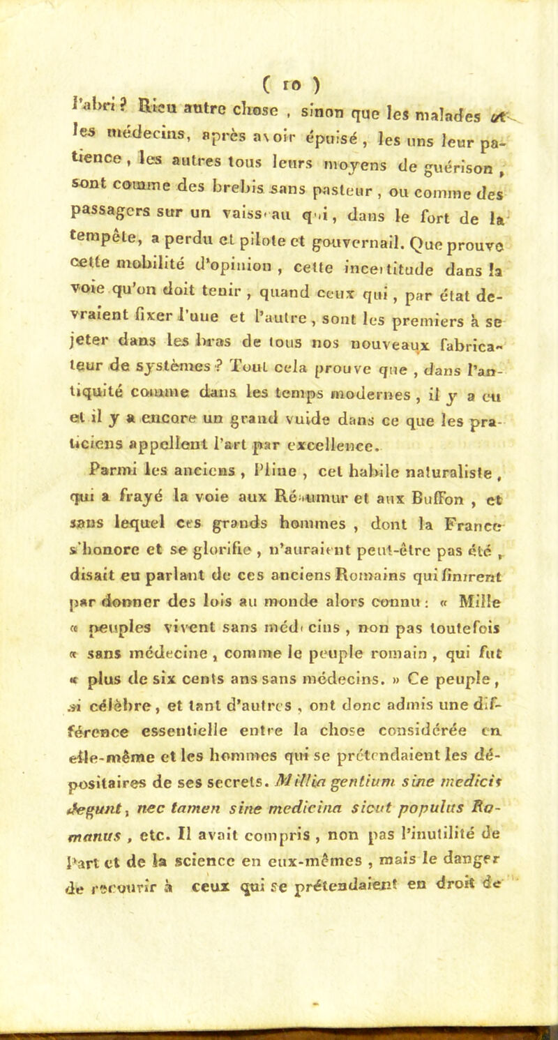 C ro ) l’abri? Rica antre chose . sînon que les malades les médecins, après as oir épuisé, les uns leur pa- tience , les autres tous leurs mojens de guérison , sont comme des brebis 5ans pasteur , ou comme des passagers sur un raiss. au q^d, dans le fort de la' tempete, a perdu et pdole et gouvernail. Que prouve celte mobilité d’opinion, cette inceititude dans îa voie qu’on doit tenir , quand ceux qui, par état de- vraient fixer 1 uue et l’autre , sont les premiers k se jeter dans les bras de tous nos nouveaux fabrica- leur de systèmes ? Tout cela prouve que , dans l’an- tiquité coiiume dans les temps modernes , il y a en et il y a encore un grand vuide dans ce que les pra- uciciis appellent l’art par excellence. Parmi les anelons , Pline , cel habile naturaliste , qui a frayé la vole aux Ré uimur et aux BufFon , et sans lequel ces grands hommes , dont la France s'honore et se glorifie , n’auraient peut-être pas été ,, disait eu parlant de ces anciens Romains qui finirent par donner des lois au monde aloi'S connu; « Mille « peuples vivent sans médi cins , non pas toutefois « sans médecine , comme le peuple romain , qui fut <c plus de six cents ans sans médecins. » Ce peuple, .« célèbre, et tant d’autres , ont donc admis une dif- férence essentielle entre la chose considérée en eile-même et les hommes qui se prétendaient les dé- positaires de scs secrets. Mill'm gentium sine medicii (fegunt f nec tamen sine medicina sieut populus Ro- manus , etc. Il avait compris , non pas l’inutilité de Part et de la science en eux-mêmes , mais le danger de recotJrîr .à ceux qui se prétendaient en droit de