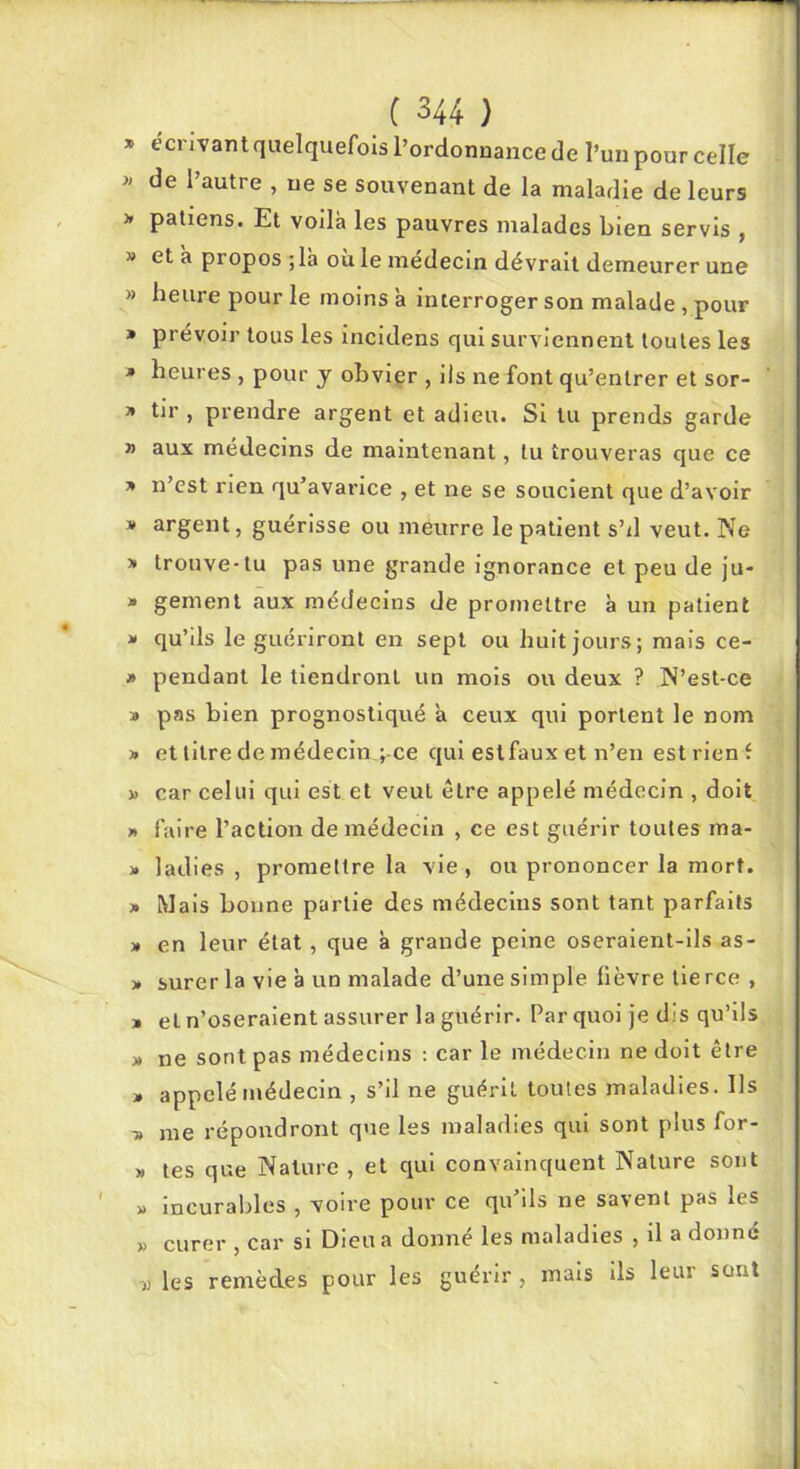 » ecrivantquelquefols l’ordonnance de l’un pour celle « de l’autre , ne se souvenant de la maladie de leurs J» patiens. Et voilà les pauvres malades bien servis , » et a propos ;la ou le médecin dévrait demeurer une » heure pour le moins à interroger son malade, pour » prévoir tous les incidens qui surviennent toutes les » heures , pour y obvier , ils ne font qu’entrer et sor- » tir , prendre argent et adieu. SI lu prends garde » aux médecins de maintenant, tu trouveras que ce T> n’est rien qu’avarice , et ne se soucient que d’avoir J» argent, guérisse ou meurre le patient s’il veut. Ne » trouve-tu pas une grande ignorance et peu de Ju- * gement aux médecins de promettre à un patient ■» qu’ils le guériront en sept ou huit jours; mais ce- j* pendant le tiendront un mois ou deux ? N’est-ce » pas bien prognostiqué à ceux qui portent le nom » et titre de médecin ;-ce qui eslfaux et n’en est rienf J) car celui qui est et veut être appelé médecin , doit » faire l’action de médecin , ce est guérir toutes ma- » ladies , promettre la vie , ou prononcer la mort. » Mais bonne partie des médecins sont tant parfaits » en leur état, que à grande peine oseraient-ils as- 3. surerla vie à un malade d’une simple fièvre tierce , » et n’oseraient assurer la guérir. Par quoi je dis qu’ils » ne sont pas médecins ; car le médecin ne doit être » appelé médecin , s’il ne guérit toutes maladies. Ils -» me répondront que les maladies qui sont plus for- » tes que Nature , et qui convainquent Nature sont « incurables , voire pour ce qu’ils ne savent pas les » curer , car si Dieu a donné les maladies , il a donné ^ les remèdes pour les guérir, mais ils leur sont