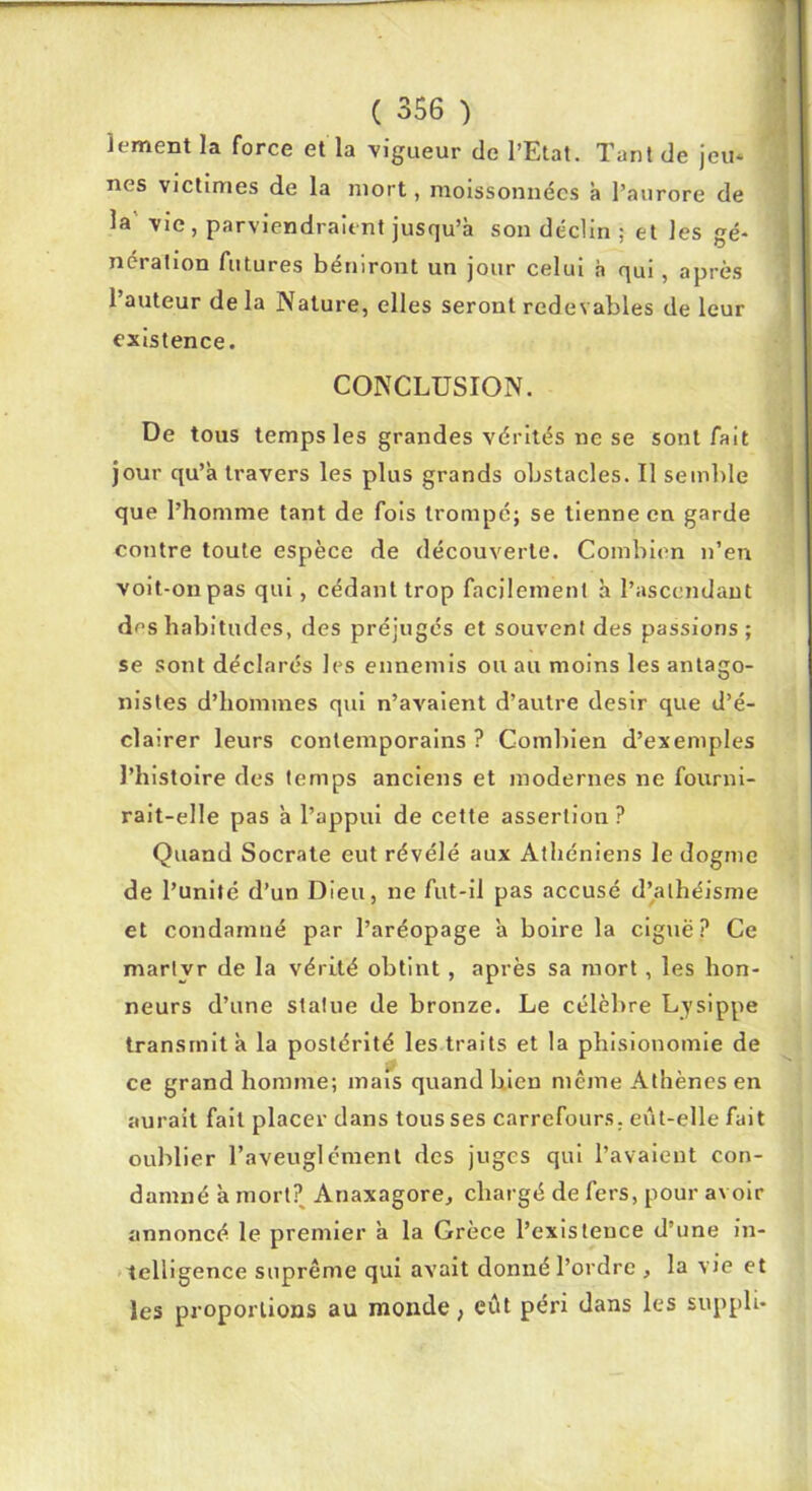 f ( i ( 356 ) lement la force et la vigueur de l’Etat. Tant de jeu* nés victimes de la mort, moissonnées à l’aurore de la vie, parviendraient jusqu’à son déclin ; et les gé- nération futures béniront un jour celui à qui, après l’auteur de la Nature, elles seront redevables de leur existence. CONCLUSION. De tous temps les grandes vérités ne se sont fait jour qu’à travers les plus grands obstacles. Il semlile que l’homme tant de fois trompé; se tienne en garde contre toute espèce de découverte. Combien n’en voit-on pas qui, cédant trop facilement à l’ascendant des habitudes, des préjugés et souvent des passions; se .sont déclarés les ennemis ou au moins les antago- nistes d’hommes qui n’avaient d’autre désir que d’é- clairer leurs contemporains? Combien d’exemples l’histoire des temps anciens et modernes ne fourni- rait-elle pas à l’appui de cette assertion ? Quand Socrate eut révélé aux Athéniens le dogme de l’unité d’un Dieu, ne fut-il pas accusé d’athéisme et condamné par l’aréopage à boire la ciguë? Ce martyr de la vérité obtint, après sa mort, les hon- neurs d’une statue de bronze. Le célèbre Lysippe transmit à la postérité les traits et la phisionomie de ce grand homme; mais quand hien même Athènes en aurait fait placer dans tous ses carrefours, eût-elle fait oublier l’aveuglémenl des juges qui l’avaient con- damné à mort? Anaxagore, chargé de fers, pour avoir annoncé le premier à la Grèce l’existence d’une in- telligence suprême qui avait donné l’ordre , la vie et les proportions au monde, eût péri dans les supph-