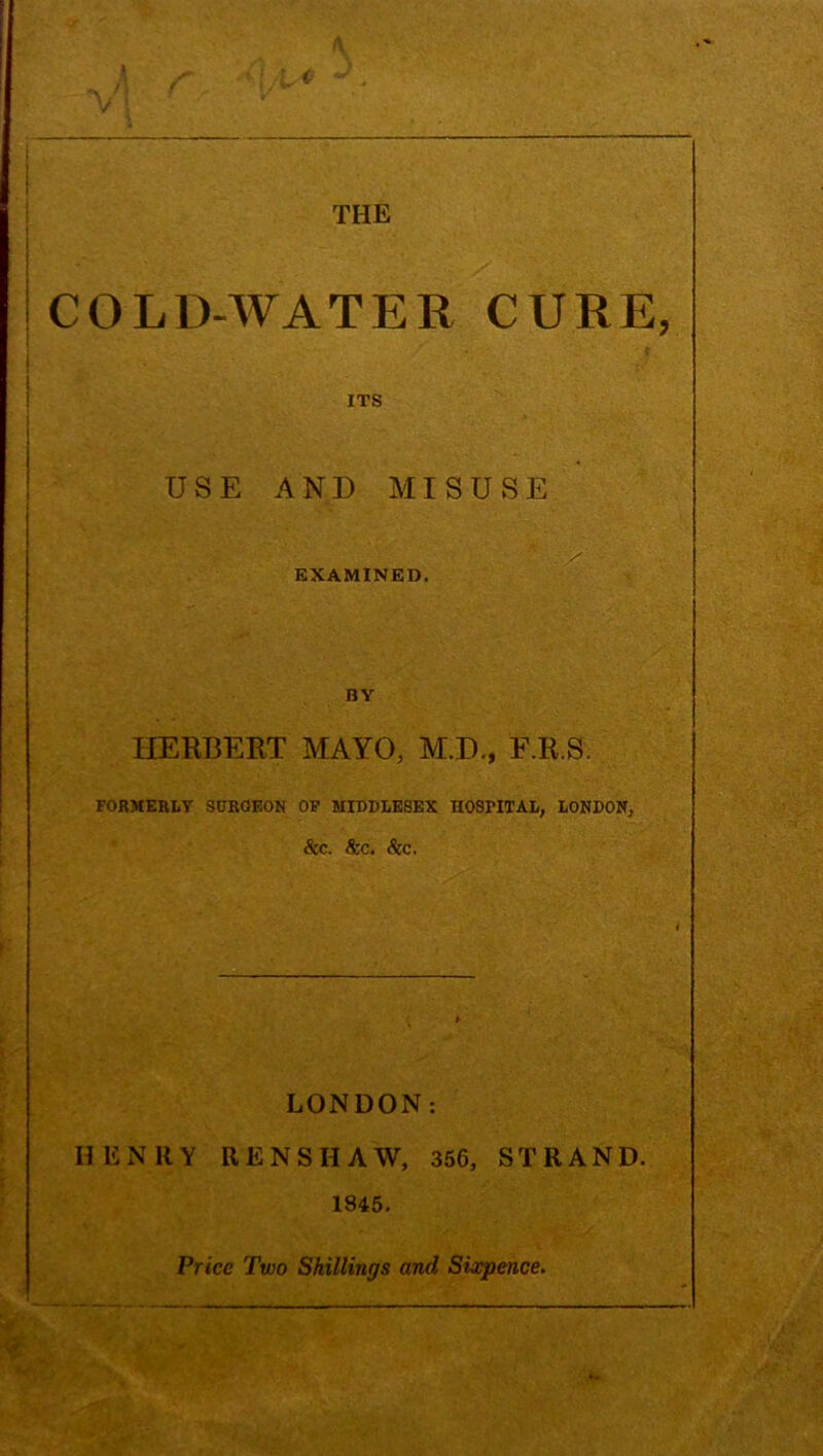 COLD-WATER CURE, ITS USE AND MISUSE EXAMINED. BY HERBERT MAYO, M.D., F.R.S. FORMERLY SURGEON OF MIDDLESEX HOSFITAL, LONDON, &c. See. &C. LONDON: HENRY RENSHAW, 356, STRAND. 1845. Price Two Shillings and Sixpence.