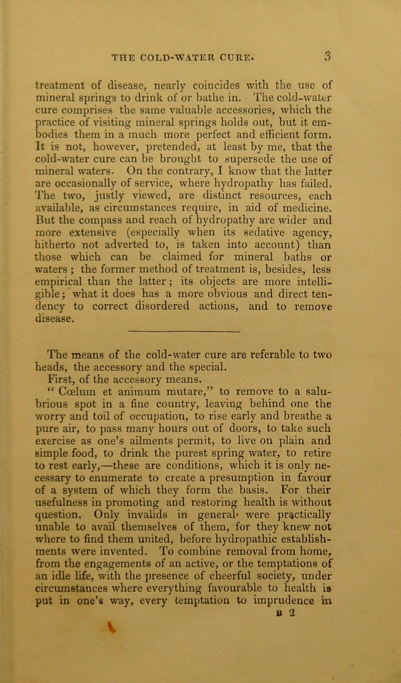 treatment of disease, nearly coincides with the use of mineral springs to drink of or bathe in. The cold-water cure comprises the same valuable accessories, which the practice of visiting mineral springs holds out, but it em- bodies them in a much more perfect and efficient form. It is not, however, pretended, at least by me, that the cold-water cure can be brought to supersede the use of mineral waters. On the contrary, I know that the latter are occasionally of service, where hydropathy has failed. The two, justly viewed, are distinct resources, each available, as circumstances require, in aid of medicine. But the compass and reach of hydropathy are wider and more extensive (especially when its sedative agency, hitherto not adverted to, is taken into account) than those which can be claimed for mineral baths or waters ; the former method of treatment is, besides, less empirical than the latter; its objects are more intelli- gible ; what it does has a more obvious and direct ten- dency to correct disordered actions, and to remove disease. The means of the cold-water cure are referable to two heads, the accessory and the special. First, of the accessory means. “ Ccelum et animum mutare,” to remove to a salu- brious spot in a fine country, leaving behind one the worry and toil of occupation, to rise early and breathe a pure air, to pass many hours out of doors, to take such exercise as one’s ailments permit, to live on plain and simple food, to drink the purest spring water, to retire to rest early,—these are conditions, which it is only ne- cessary to enumerate to create a presumption in favour of a system of which they form the basis. For their usefulness in promoting and restoring health is without question. Only invalids in general* were practically unable to avail themselves of them, for they knew not where to find them united, before hydropathic establish- ments were invented. To combine removal from home, from the engagements of an active, or the temptations of an idle life, with the presence of cheerful society, under circumstances where everything favourable to health is put in one’s way, every temptation to imprudence in b 2 V