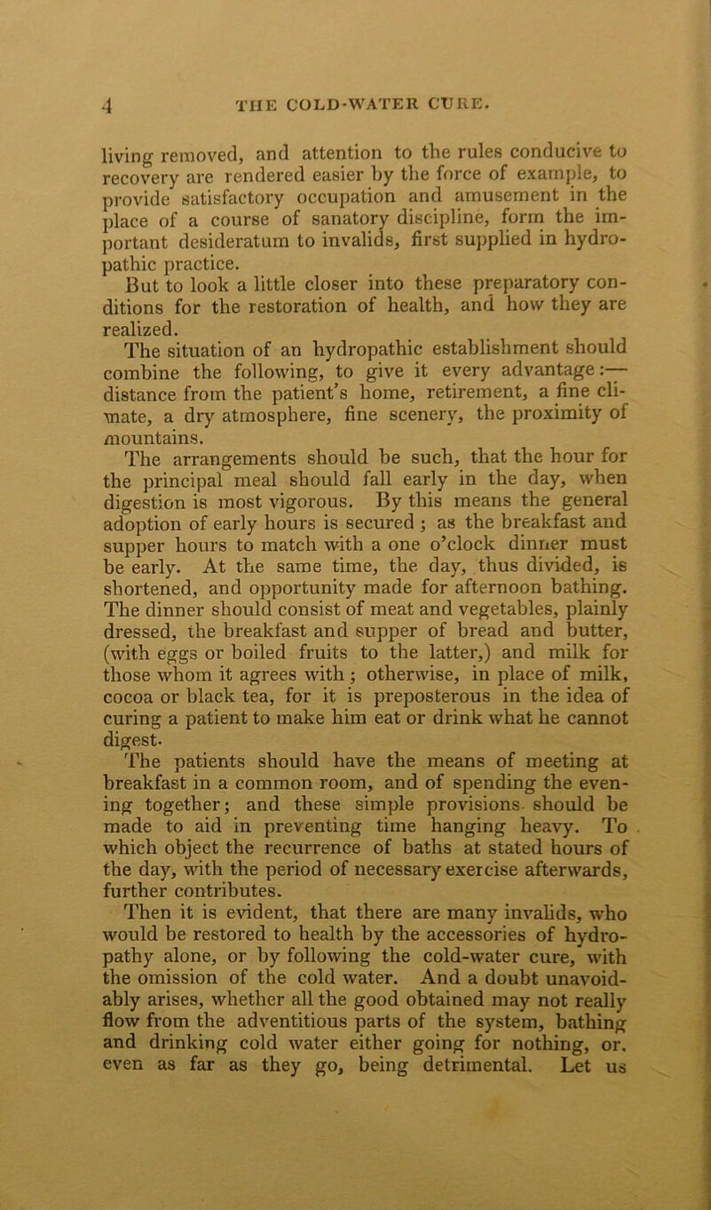 living removed, and attention to the rules conducive to recovery are rendered easier by the force of example, to provide satisfactory occupation and amusement in the place of a course of sanatory discipline, form the im- portant desideratum to invalids, first supplied in hydro- pathic practice. But to look a little closer into these preparatory con- ditions for the restoration of health, and how they are realized. The situation of an hydropathic establishment should combine the following, to give it every advantage:— distance from the patient’s home, retirement, a fine cli- mate, a dry atmosphere, fine scenery, the proximity of mountains. The arrangements should he such, that the hour for the principal meal should fall early in the day, when digestion is most vigorous. By this means the general adoption of early hours is secured ; as the breakfast and supper hours to match with a one o’clock dinner must be early. At the same time, the day, thus divided, is shortened, and opportunity made for afternoon bathing. The dinner should consist of meat and vegetables, plainly dressed, the breakfast and supper of bread and butter, (with eggs or boiled fruits to the latter,) and milk for those whom it agrees with; otherwise, in place of milk, cocoa or black tea, for it is preposterous in the idea of curing a patient to make him eat or drink what he cannot digest. The patients should have the means of meeting at breakfast in a common room, and of spending the even- ing together; and these simple provisions should be made to aid in preventing time hanging heavy. To which object the recurrence of baths at stated hours of the day, with the period of necessary exercise afterwards, further contributes. Then it is evident, that there are many invalids, who would be restored to health by the accessories of hydro- pathy alone, or by following the cold-water cure, with the omission of the cold water. And a doubt unavoid- ably arises, whether all the good obtained may not really flow from the adventitious parts of the system, bathing and drinking cold water either going for nothing, or. even as far as they go, being detrimental. Let us