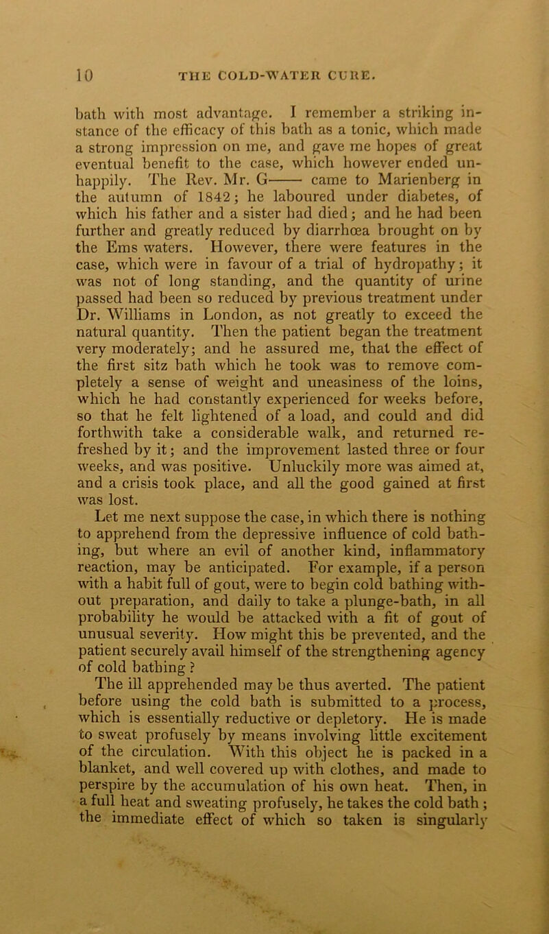 bath with most advantage. I remember a striking in- stance of the efficacy of this bath as a tonic, which made a strong impression on me, and gave me hopes of great eventual benefit to the case, which however ended un- happily. The Rev. Mr. G came to Marienberg in the autumn of 1842; he laboured under diabetes, of which his father and a sister had died; and he had been further and greatly reduced by diarrhoea brought on by the Eras waters. However, there were features in the case, which were in favour of a trial of hydropathy; it was not of long standing, and the quantity of urine passed had been so reduced by previous treatment under Dr. Williams in London, as not greatly to exceed the natural quantity. Then the patient began the treatment very moderately; and he assured me, that the effect of the first sitz bath which he took was to remove com- pletely a sense of weight and uneasiness of the loins, which he had constantly experienced for weeks before, so that he felt lightened of a load, and could and did forthwith take a considerable walk, and returned re- freshed by it; and the improvement lasted three or four weeks, and was positive. Unluckily more was aimed at, and a crisis took place, and all the good gained at first was lost. Let me next suppose the case, in which there is nothing to apprehend from the depressive influence of cold bath- ing, but where an evil of another kind, inflammatory reaction, may be anticipated. For example, if a person with a habit full of gout, were to begin cold bathing with- out preparation, and daily to take a plunge-bath, in all probability he would be attacked with a fit of gout of unusual severity. How might this be prevented, and the patient securely avail himself of the strengthening agency of cold bathing ? The ill apprehended may be thus averted. The patient before using the cold bath is submitted to a process, which is essentially reductive or depletory. He is made to sweat profusely by means involving little excitement of the circulation. With this object he is packed in a blanket, and well covered up with clothes, and made to perspire by the accumulation of his own heat. Then, in a full heat and sweating profusely, he takes the cold bath ; the immediate effect of which so taken is singularly