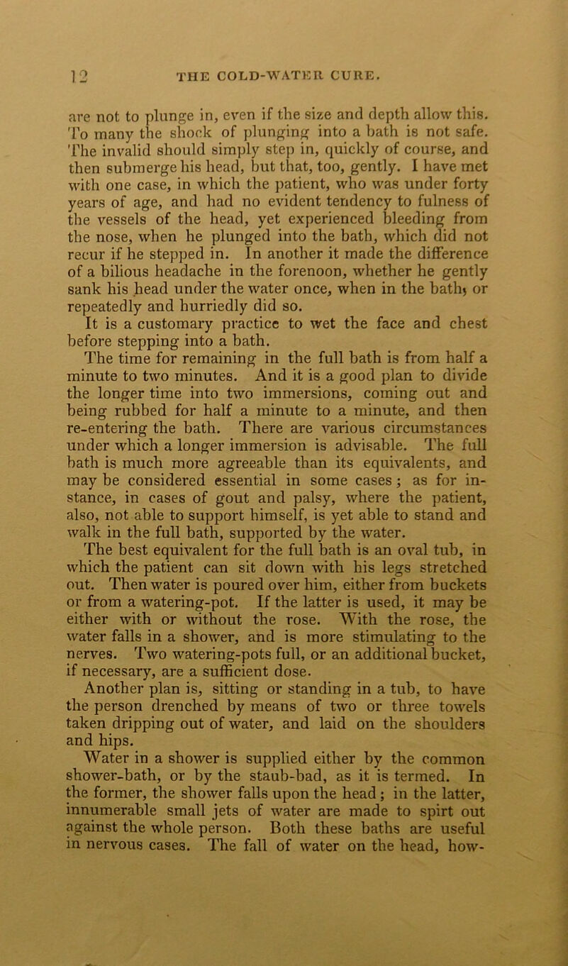 are not to plunge in, even if the size and depth allow this. To many the shock of plunging into a bath is not safe. The invalid should simply step in, quickly of course, and then submerge his head, but that, too, gently. I have met with one case, in which the patient, who was under forty years of age, and had no evident tendency to fulness of the vessels of the head, yet experienced bleeding from the nose, when he plunged into the bath, which did not recur if he stepped in. In another it made the difference of a bilious headache in the forenoon, whether he gently sank his head under the water once, when in the bath* or repeatedly and hurriedly did so. It is a customary practice to wet the face and chest before stepping into a bath. The time for remaining in the full bath is from half a minute to two minutes. And it is a good plan to divide the longer time into two immersions, coming out and being rubbed for half a minute to a minute, and then re-entering the bath. There are various circumstances under which a longer immersion is advisable. The full bath is much more agreeable than its equivalents, and may be considered essential in some cases; as for in- stance, in cases of gout and palsy, where the patient, also, not able to support himself, is yet able to stand and walk in the full bath, supported by the water. The best equivalent for the full bath is an oval tub, in which the patient can sit down with his legs stretched out. Then water is poured over him, either from buckets or from a watering-pot. If the latter is used, it may be either with or without the rose. With the rose, the water falls in a shower, and is more stimulating to the nerves. Two watering-pots full, or an additional bucket, if necessary, are a sufficient dose. Another plan is, sitting or standing in a tub, to have the person drenched by means of two or three towels taken dripping out of water, and laid on the shoulders and hips. Water in a shower is supplied either by the common shower-bath, or by the staub-bad, as it is termed. In the former, the shower falls upon the head ; in the latter, innumerable small jets of water are made to spirt out against the whole person. Both these baths are useful in nervous cases. The fall of water on the head, how-