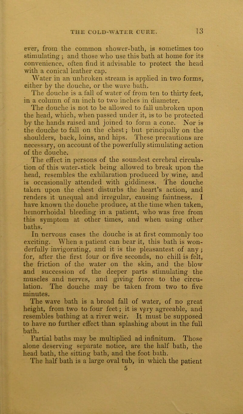 ever, from tlie common shower-bath, is sometimes too stimulating; and those who use this bath at home for its convenience, often find it advisable to protect the head with a conical leather cap. 'Water in an unbroken stream is applied in two forms, either by the douche, or the wave bath. The douche is a fall of water of from ten to thirty feet, in a column of an inch to two inches in diameter. The douche is not to be allowed to fall unbroken upon the head, which, when passed under it, is to be protected by the hands raised and joined to form a cone. Nor is the douche to fall on the chest; but principally on the shoulders, back, loins, and hips. These precautions are necessary, on account of the powerfully stimulating action of the douche. The effect in persons of the soundest cerebral circula- tion of this water-stick being allowed to break upon the head, resembles the exhilaration produced by wine, and is occasionally attended with giddiness. The douche taken upon the chest disturbs the heart’s action, and renders it unequal and irregular, causing faintness. I have known the douche produce, at the time when taken, hemorrhoidal bleeding in a patient, who was free from this symptom at other times, and when using other baths. In nervous cases the douche is at first commonly too exciting. When a patient can bear it, this bath is won- derfully invigorating, and it is the pleasantest of any; for, after the first four or five seconds, no chill is felt, the friction of the water on the skin, and the blow and succession of the deeper parts stimulating the muscles and nerves, and giving force to the circu- lation. The douche may be taken from two to five minutes. The wave bath is a broad fall of water, of no great height, from two to four feet; it is vpry agreeable, and resembles bathing at a river weir. It must be supposed to have no further effect than splashing about in the full bath. Partial baths may be multiplied ad infinitum. Those alone deserving separate notice, are the half bath, the head bath, the sitting bath, and the foot bath. The half bath is a large oval tub, in which the patient 5