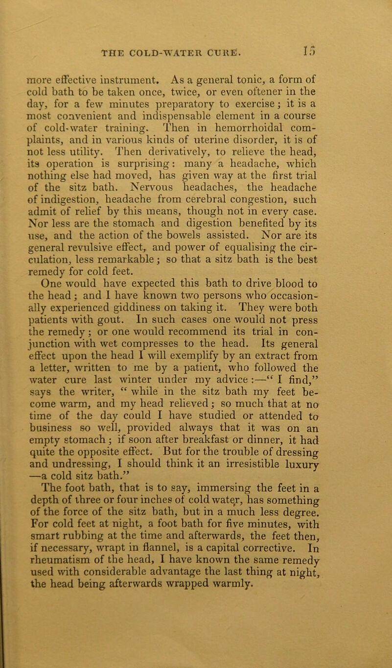 If) more effective instrument. As a general tonic, a form of cold bath to be taken once, twice, or even ol'tener in the day, for a few minutes preparatory to exercise; it is a most convenient and indispensable element in a course of cold-water training. Then in hemorrhoidal com- plaints, and in various kinds of uterine disorder, it is of not less utility. Then derivatively, to relieve the head, its operation is surprising: many a headache, which nothing else had moved, has given way at the first trial of the sitz bath. Nervous headaches, the headache of indigestion, headache from cerebral congestion, such admit of relief by this means, though not in every case. Nor less are the stomach and digestion benefited by its use, and the action of the bowels assisted. Nor are its general revtdsive effect, and power of equalising the cir- culation, less remarkable; so that a sitz bath is the best remedy for cold feet. One would have expected this bath to drive blood to the head; and 1 have known two pei'sons who occasion- ally experienced giddiness on taking it. They were both patients with gout. In such cases one would not press the remedy ; or one would recommend its trial in con- junction with wet compresses to the head. Its general effect upon the head I will exemplify by an extract from a letter, written to me by a patient, who followed the water cure last winter under my advice :—“ I find,” says the writer, “ while in the sitz bath my feet be- come warm, and my head relieved; so much that at no time of the day could I have studied or attended to business so well, provided always that it was on an empty stomach; if soon after breakfast or dinner, it had quite the opposite effect. But for the trouble of dressing and undressing, I should think it an irresistible luxury —a cold sitz bath.” The foot bath, that is to say, immersing the feet in a depth of three or four inches of cold watqr, has something of the force of the sitz bath, but in a much less degree. For cold feet at night, a foot bath for five minutes, with smart rubbing at the time and afterwards, the feet then, if necessary, wrapt in flannel, is a capital corrective. In rheumatism of the head, I have known the same remedy used with considerable advantage the last thing at night, the head being afterwards wrapped warmly.