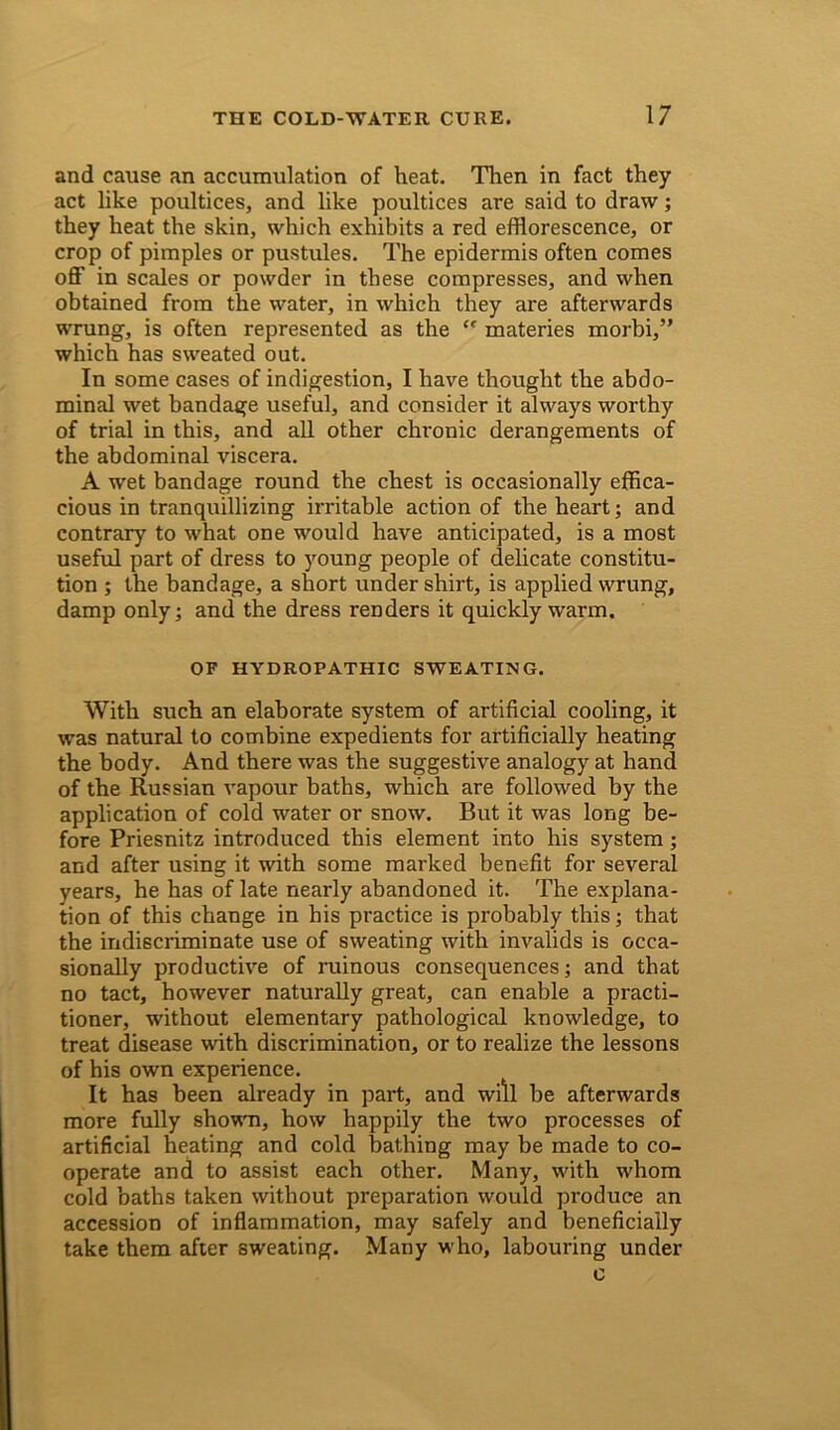 and cause an accumulation of heat. Then in fact they act like poultices, and like poultices are said to draw; they heat the skin, which exhibits a red efflorescence, or crop of pimples or pustules. The epidermis often comes off in scales or powder in these compresses, and when obtained from the water, in which they are afterwards wrung, is often represented as the ” materies morbi,” which has sweated out. In some cases of indigestion, I have thought the abdo- minal wet bandage useful, and consider it always worthy of trial in this, and all other chronic derangements of the abdominal viscera. A wet bandage round the chest is occasionally effica- cious in tranquillizing irritable action of the heart; and contrary to what one would have anticipated, is a most useful part of dress to young people of delicate constitu- tion ; the bandage, a short under shirt, is applied wrung, damp only; and the dress renders it quickly warm. OF HYDROPATHIC SWEATING. With such an elaborate system of artificial cooling, it was natural to combine expedients for artificially heating the body. And there was the suggestive analogy at hand of the Russian vapour baths, which are followed by the application of cold water or snow. But it was long be- fore Priesnitz introduced this element into his system; and after using it with some marked benefit for several years, he has of late nearly abandoned it. The explana- tion of this change in his practice is probably this; that the indiscriminate use of sweating with invalids is occa- sionally productive of ruinous consequences; and that no tact, however naturally great, can enable a practi- tioner, without elementary pathological knowledge, to treat disease with discrimination, or to realize the lessons of his own experience. It has been already in part, and will be afterwards more fully shown, how happily the two processes of artificial heating and cold bathing may be made to co- operate and to assist each other. Many, with whom cold baths taken without preparation would produce an accession of inflammation, may safely and beneficially take them after sweating. Many who, labouring under c