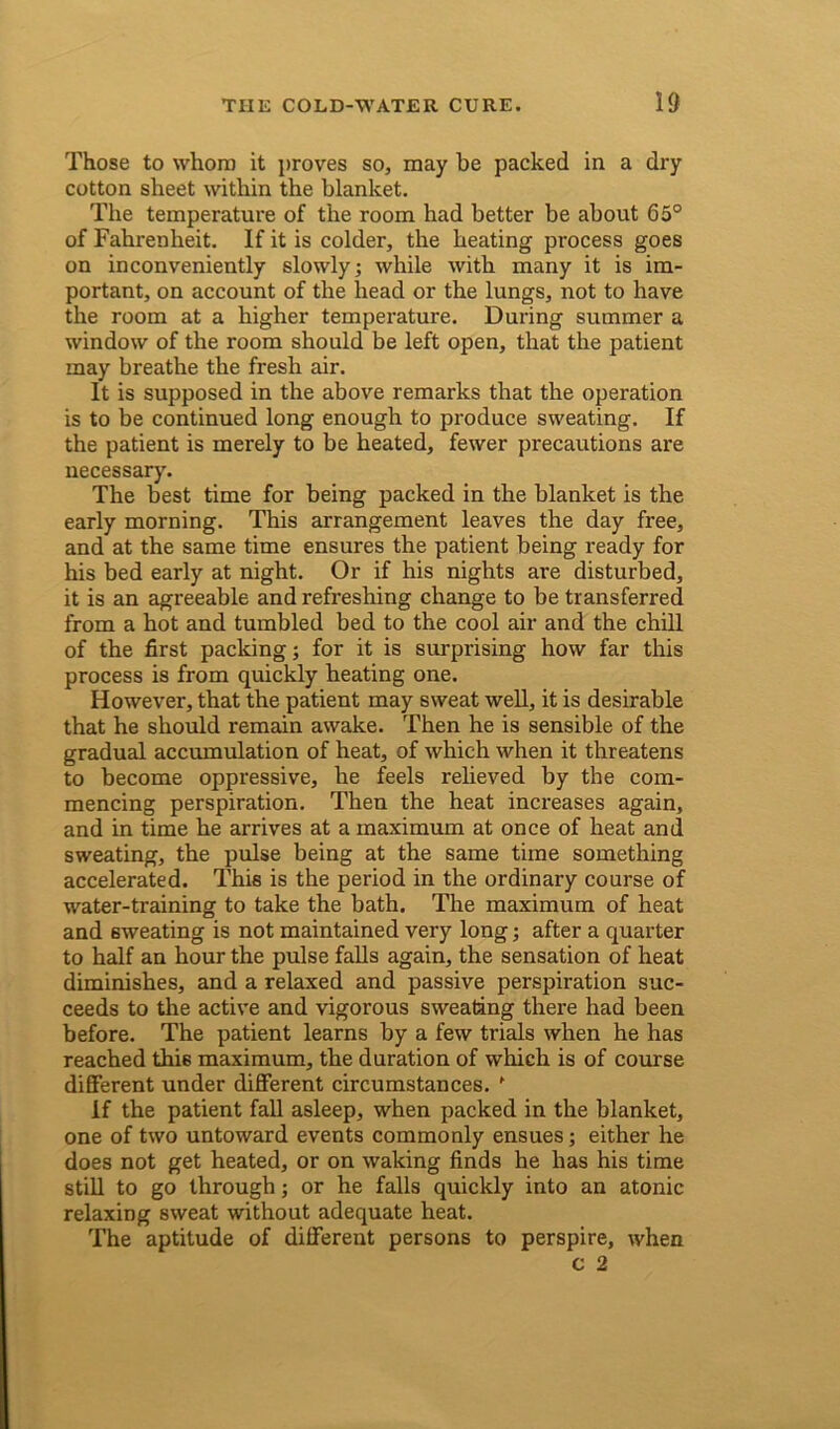 Those to whom it proves so, may be packed in a dry cotton sheet within the blanket. The temperature of the room had better be about 65° of Fahrenheit. If it is colder, the heating process goes on inconveniently slowly; while with many it is im- portant, on account of the head or the lungs, not to have the room at a higher temperature. During summer a window of the room should be left open, that the patient may breathe the fresh air. It is supposed in the above remarks that the operation is to be continued long enough to produce sweating. If the patient is merely to be heated, fewer precautions are necessary. The best time for being packed in the blanket is the early morning. This arrangement leaves the day free, and at the same time ensures the patient being ready for his bed early at night. Or if his nights are disturbed, it is an agreeable and refreshing change to be transferred from a hot and tumbled bed to the cool air and the chill of the first packing; for it is surprising how far this process is from quickly heating one. However, that the patient may sweat well, it is desirable that he should remain awake. Then he is sensible of the gradual accumulation of heat, of which when it threatens to become oppressive, he feels relieved by the com- mencing perspiration. Then the heat increases again, and in time he arrives at a maximum at once of heat and sweating, the pulse being at the same time something accelerated. This is the period in the ordinary course of water-training to take the bath. The maximum of heat and sweating is not maintained very long; after a quarter to half an hour the pulse falls again, the sensation of heat diminishes, and a relaxed and passive perspiration suc- ceeds to the active and vigorous sweating there had been before. The patient learns by a few trials when he has reached this maximum, the duration of which is of course different under different circumstances. f If the patient fall asleep, when packed in the blanket, one of two untoward events commonly ensues; either he does not get heated, or on waking finds he has his time still to go through; or he falls quickly into an atonic relaxing sweat without adequate heat. The aptitude of different persons to perspire, when