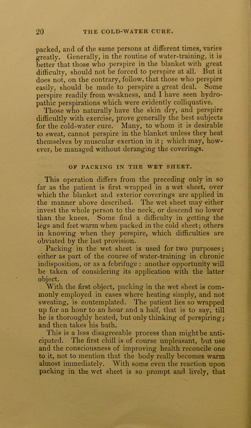 packed, and of the same persons at different times, varies greatly. Generally, in the routine of water-training, it is better that those who perspire in the blanket with great difficulty, should not be forced to perspire at all. But it does not, on the contrary, follow, that those who perspire easily, should be made to perspire a great deal. Some perspire readily from weakness, and I have seen hydro- pathic perspirations which were evidently colliquative. Those who naturally have the skin dry, and perspire difficultly with exercise, prove generally the best subjects for the cold-water cure. Many, to whom it is desirable to sweat, cannot perspire in the blanket unless they heat themselves by muscular exertion in it; which may, how- ever, be managed without deranging the coverings. OF PACKING IN THE WET SHEET. This operation differs from the preceding only in so far as the patient is first wrapped in a wet sheet, over which the blanket and exterior coverings are applied in the manner above described. The wet sheet may either invest the whole person to the neck, or descend no lower than the knees. Some find a difficulty in getting the legs and feet warm when packed in the cold sheet; others in knowing when they perspire, which difficulties are obviated by the last provision. Packing in the wet sheet is used for two purposes; either as part of the course of water-training in chronic indisposition, or as a febrifuge : another opportunity will be taken of considering its application with the latter object. With the first object, packing in the wet sheet is com- monly employed in cases where heating simply, and not sweating, is contemplated. The patient lies so wrapped up for an hour to an hour and a half, that is to say, till he is thoroughly heated, but only thinking of perspiring; and then takes his bath. This is a less disagreeable process than might be anti- cipated. The first chill is of course unpleasant, but use and the consciousness of improving health reconcile one to it, not to mention that the body really becomes warm almost immediately. With some even the reaction upon packing in the wet sheet is so prompt and lively, that