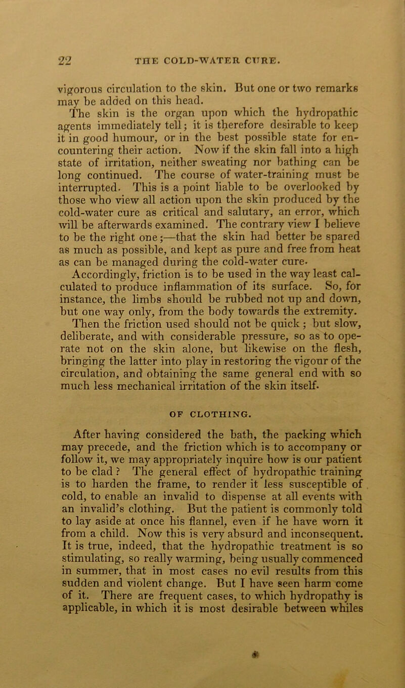 vigorous circulation to the skin. But one or two remarks may be added on this head. The skin is the organ upon which the hydropathic agents immediately tell; it is therefore desirable to keep it in good humour, or in the best possible state for en- countering their action. Now if the skin fall into a high state of irritation, neither sweating nor bathing can be long continued. The course of water-training must be interrupted. This is a point liable to be overlooked by those who view all action upon the skin produced by the cold-water cure as critical and salutary, an error, which will be afterwards examined. The contrary Anew I belie\re to be the right one;—that the skin had better be spared as much as possible, and kept as pure and free from heat as can be managed during the cold-water cure. Accordingly, friction is to be used in the way least cal- culated to produce inflammation of its surface. So, for instance, the limbs should be rubbed not up and down, but one way only, from the body towards the extremity. Then the friction used should not he quick; but slow, deliberate, and with considerable pressure, so as to ope- rate not on the skin alone, but likewise on the flesh, bringing the latter into play in restoring the vigour of the circulation, and obtaining the same general end with so much less mechanical irritation of the skin itself. OF CLOTHING. After having considered the bath, the packing which may precede, and the friction which is to accompany or follow it, we may appropriately inquire how is our patient to be clad ? The general effect of hydropathic training is to harden the frame, to render it less susceptible of cold, to enable an invalid to dispense at all events with an invalid’s clothing. But the patient is commonly told to lay aside at once his flannel, even if he haA’-e worn it from a child. Now this is very absurd and inconsequent. It is true, indeed, that the hydropathic treatment is so stimulating, so really Avarming, being usually commenced in summer, that in most cases no evil results from this sudden and violent change. But I have seen harm come of it. There are frequent cases, to AAduch hydropathy is applicable, in Avhich it is most desirable between whales