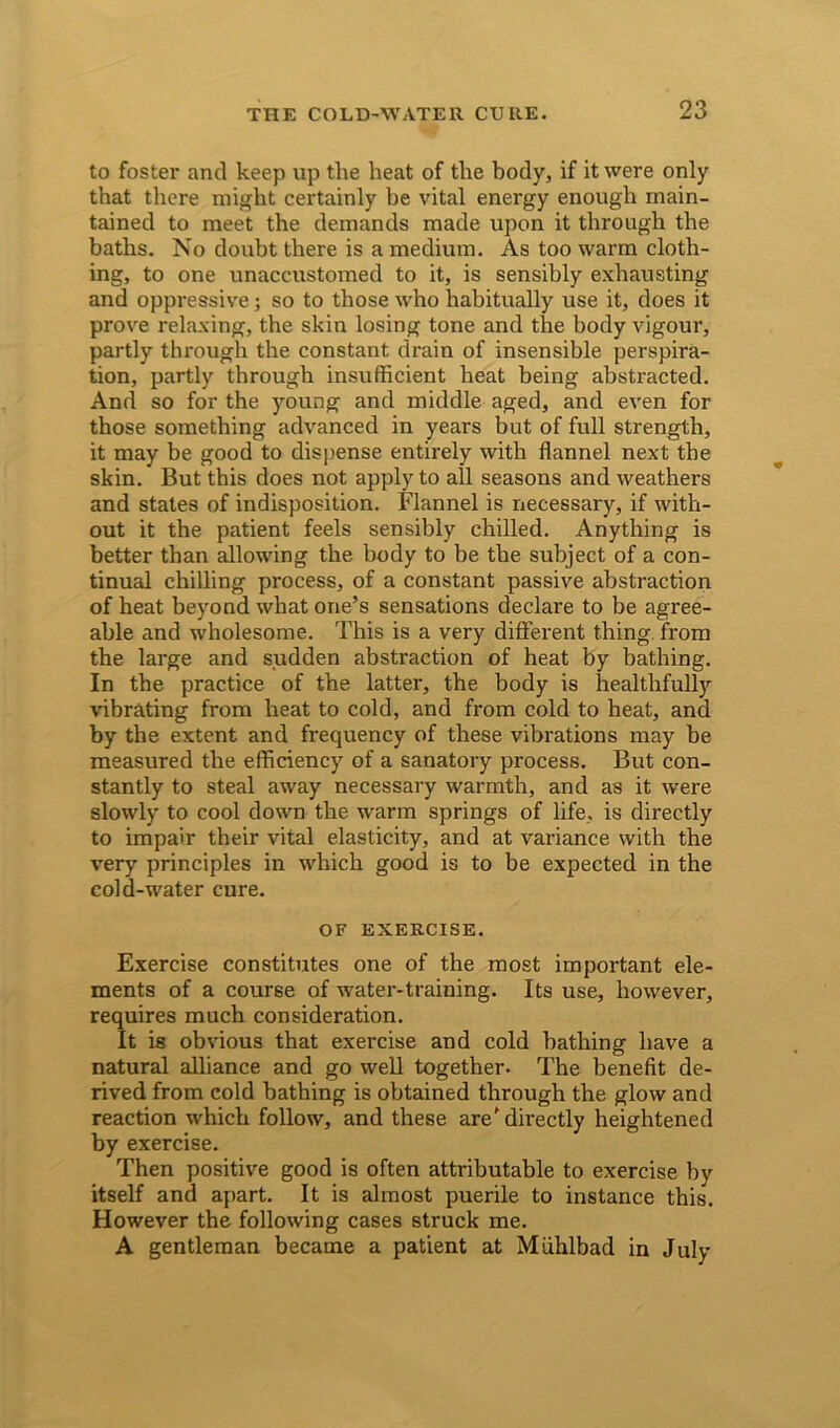 to foster and keep up the heat of the body, if it were only that there might certainly be vital energy enough main- tained to meet the demands made upon it through the baths. No doubt there is a medium. As too warm cloth- ing, to one unaccustomed to it, is sensibly exhausting and oppressive; so to those who habitually use it, does it prove relaxing, the skin losing tone and the body vigour, partly through the constant drain of insensible perspira- tion, partly through insufficient heat being abstracted. And so for the young and middle aged, and even for those something advanced in years but of full strength, it may be good to dispense entirely with flannel next the skin. But this does not apply to all seasons and weathers and states of indisposition. Flannel is necessary, if with- out it the patient feels sensibly chilled. Anything is better than allowing the body to be the subject of a con- tinual chilling process, of a constant passive abstraction of heat beyond what one’s sensations declare to be agree- able and wholesome. This is a very different thing from the large and sudden abstraction of heat by bathing. In the practice of the latter, the body is healthfully vibrating from heat to cold, and from cold to heat, and by the extent and frequency of these vibrations may be measured the efficiency of a sanatory process. But con- stantly to steal away necessary warmth, and as it were slowly to cool down the warm springs of life, is directly to impair their vital elasticity, and at variance with the very principles in which good is to be expected in the cold-water cure. OF EXERCISE. Exercise constitutes one of the most important ele- ments of a course of water-training. Its use, however, requires much consideration. It is obvious that exercise and cold bathing have a natural alliance and go well together. The benefit de- rived from cold bathing is obtained through the glow and reaction which follow, and these are'directly heightened by exercise. Then positive good is often attributable to exercise by itself and apart. It is almost puerile to instance this. However the following cases struck me. A gentleman became a patient at Miihlbad in July