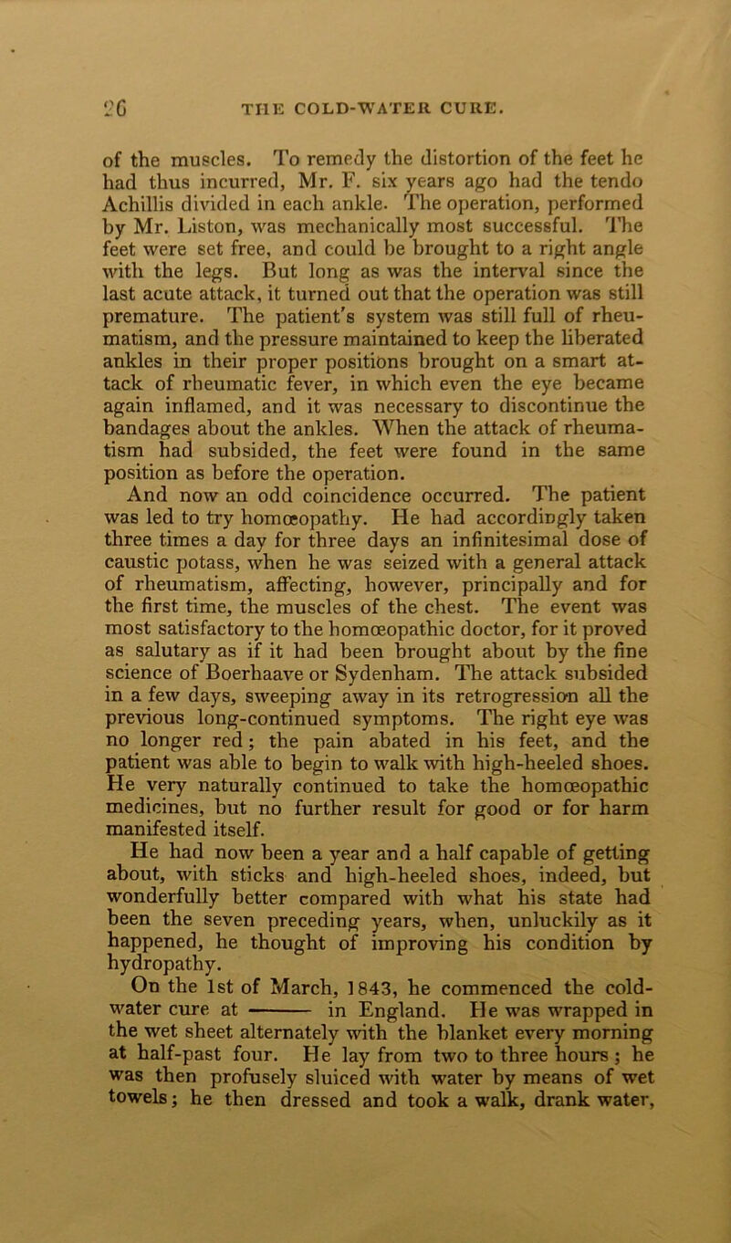 of the muscles. To remedy the distortion of the feet he had thus incurred, Mr. F. six years ago had the tendo Achillis divided in each ankle. The operation, performed by Mr. Liston, was mechanically most successful. The feet were set free, and could be brought to a right angle with the legs. But long as was the interval since the last acute attack, it turned out that the operation was still premature. The patient’s system was still full of rheu- matism, and the pressure maintained to keep the liberated ankles in their proper positions brought on a smart at- tack of rheumatic fever, in which even the eye became again inflamed, and it was necessary to discontimie the bandages about the ankles. When the attack of rheuma- tism had subsided, the feet were found in the same position as before the operation. And now an odd coincidence occurred. The patient was led to try homoeopathy. He had accordingly taken three times a day for three days an infinitesimal dose of caustic potass, when he was seized with a general attack of rheumatism, affecting, however, principally and for the first time, the muscles of the chest. The event was most satisfactory to the homoeopathic doctor, for it proved as salutary as if it had been brought about by the fine science of Boerhaave or Sydenham. The attack subsided in a few days, sweeping away in its retrogression all the previous long-continued symptoms. The right eye was no longer red; the pain abated in his feet, and the patient was able to begin to walk with high-heeled shoes. He very naturally continued to take the homoeopathic medicines, but no further result for good or for harm manifested itself. He had now been a year and a half capable of getting about, with sticks and high-heeled shoes, indeed, but wonderfully better compared with what his state had been the seven preceding years, when, unluckily as it happened, he thought of improving his condition by hydropathy. On the 1st of March, 1843, he commenced the cold- water cure at in England. He was wrapped in the wet sheet alternately with the blanket every morning at half-past four. He lay from two to three hours ; he was then profusely sluiced with water by means of wet towels; he then dressed and took a walk, drank water,