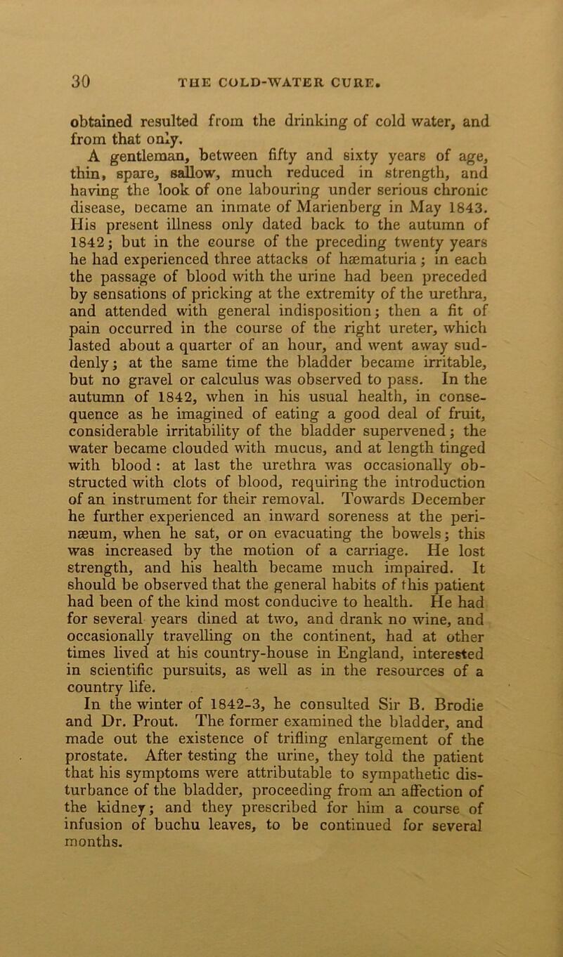 obtained resulted from the drinking of cold water, and from that only. A gentleman, between fifty and sixty years of age, thin, spare, sallow, much reduced in strength, and having the look of one labouring under serious chronic disease, necame an inmate of Marienberg in May 1843. His present illness only dated back to the autumn of 1842; but in the course of the preceding twenty years he had experienced three attacks of haematuria ; in each the passage of blood with the urine had been preceded by sensations of pricking at the extremity of the urethra, and attended with general indisposition; then a fit of pain occurred in the course of the right ureter, which lasted about a quarter of an hour, and went away sud- denly ; at the same time the bladder became irritable, but no gravel or calculus was observed to pass. In the autumn of 1842, when in his usual health, in conse- quence as he imagined of eating a good deal of fruit, considerable irritability of the bladder supervened; the water became clouded with mucus, and at length tinged with blood : at last the urethra was occasionally ob- structed with clots of blood, requiring the introduction of an instrument for their removal. Towards December he further experienced an inward soreness at the peri- nseum, when he sat, or on evacuating the bowels; this was increased by the motion of a carriage. He lost strength, and his health became much impaired. It should be observed that the general habits of this patient had been of the kind most conducive to health. He had for several years dined at two, and drank no wine, and occasionally travelling on the continent, had at other times lived at his country-house in England, interested in scientific pursuits, as well as in the resources of a country life. In the winter of 1842-3, he consulted Sir B. Brodie and Dr. Prout. The former examined the bladder, and made out the existence of trifling enlargement of the prostate. After testing the urine, they told the patient that his symptoms were attributable to sympathetic dis- turbance of the bladder, proceeding from an affection of the kidney; and they prescribed for him a course of infusion of buchu leaves, to be continued for several months.