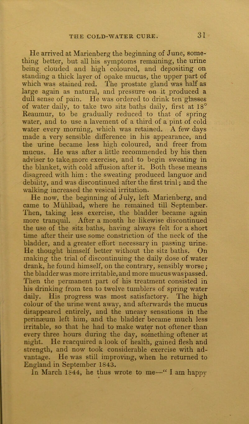 He arrived at Marienberg the beginning of June, some- thing better, but all his symptoms remaining, the urine being clouded and high coloured, and depositing on standing a thick layer of opake mucus, the upper part of which was stained red. The prostate gland was half as large again as natural, and pressure on it produced a dull sense of pain. He was ordered to drink ten glasses of water daily, to take two sitz baths daily, first at 18° Reaumur, to be gradually reduced to that of spring water, and to use a lavement of a third of a pint of cold water every morning, which was retained. A few days made a very sensible difference in his appearance, and the urine became less high coloured, and freer from mucus. He was after a little recommended by his then adviser to take more exercise, and to begin sweating in the blanket, with cold affusion after it. Both these means disagreed with him : the sweating produced languor and debility, and was discontinued after the first trial; and the walking increased the vesical irritation. He now, the beginning of July, left Marienberg, and came to Miihlbad, where he remained till September. Then, taking less exercise, the bladder became again more tranquil. After a month he likewise discontinued the use of the sitz baths, having always felt for a short time after their use some constriction of the neck of the bladder, and a greater effort necessary in passing urine. He thought himself better without the sitz baths. On making the trial of discontinuing the daily dose of water drank, he found himself, on the contrary, sensibly worse; the bladderwas more irritable, and more mucus was passed. Then the permanent part of his treatment consisted in his drinking from ten to twelve tumblers of spring water daily. His progress was most satisfactory. The high colour of the urine went away, and afterwards the mucus disappeared entirely, and the uneasy sensations in the perinseum left him, and the bladder became much less irritable, so that he had to make water not oftener than every three hours during the day, something oftener at night. He reacquired a look of health, gained flesh and strength, and now took considerable exercise with ad- vantage. He was still improving, when he returned to England in September 1843. In March 1S44, he thus wrote to me—“ I am happy