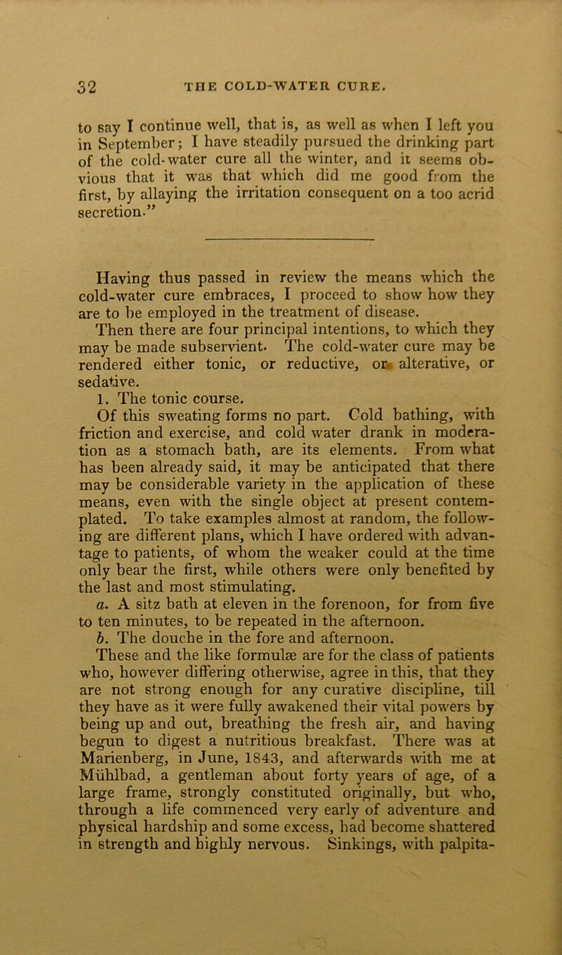 to say I continue well, that is, as well as when I left you in September; I have steadily pursued the drinking part of the cold-water cure all the winter, and it seems ob- vious that it was that which did me good from the first, by allaying the irritation consequent on a too acrid secretion.” Having thus passed in review the means which the cold-water cure embraces, I proceed to show how they are to be employed in the treatment of disease. Then there are four principal intentions, to which they may be made subservient. The cold-water cure may be rendered either tonic, or reductive, or« alterative, or sedative. 1. The tonic course. Of this sweating forms no part. Cold bathing, with friction and exercise, and cold water drank in modera- tion as a stomach bath, are its elements. From what has been already said, it may be anticipated that there may be considerable variety in the application of these means, even with the single object at present contem- plated. To take examples almost at random, the follow- ing are different plans, which I have ordered with advan- tage to patients, of whom the weaker could at the time only bear the first, while others were only benefited by the last and most stimulating. a. A sitz bath at eleven in the forenoon, for from five to ten minutes, to be repeated in the afternoon. b. The douche in the fore and afternoon. These and the like formulae are for the class of patients who, however differing otherwise, agree in this, that they are not strong enough for any curative discipline, till they have as it were fully awakened their vital powers by being up and out, breathing the fresh air, and having begun to digest a nutritious breakfast. There was at Marienberg, in June, 1843, and afterwards with me at Miihlbad, a gentleman about forty years of age, of a large frame, strongly constituted originally, but who, through a life commenced very early of adventure and physical hardship and some excess, had become shattered in strength and highly nervous. Sinkings, with palpita-