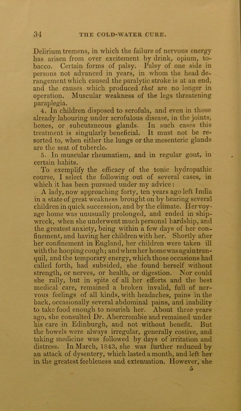 Delirium tremens, in which the failure of nervous energy has arisen from over excitement by drink, opium, to- bacco. Certain forms of palsy. Palsy of one side in persons not advanced in years, in whom the head de- rangement which caused the paralytic stroke is at an end, and the causes which produced that are no longer in operation. Muscular weakness of the legs threatening paraplegia. 4. In children disposed to scrofula, and even in those already labouring under scrofulous disease, in the joints, bones, or subcutaneous glands. In such cases this treatment is singularly beneficial. It must not be re- sorted to, when either the lungs or the mesenteric glands are the seat of tubercle. 5. In muscular rheumatism, and in regular gout, in certain habits. To exemplify the efficacy of the tonic hydropathic course, I select the following out of several cases, in which it has been pursued under my advice: A lady, now approaching forty, ten years ago left India in a state of great weakness brought on by bearing sevei’al children in quick succession, and by the climate. Hervoy- age home was unusually prolonged, and ended in ship- wreck, when she underwent much personal hardship, and the greatest anxiety, being within a few days of her con- finement, and having her children with her. Shortly after her confinement in England, her children were taken ill with the hooping cough; and when her home was again tran- quil, and the temporary energy, which those occasions had called forth, had subsided, she found herself without strength, or nerves, or health, or digestion. Nor could she rally, but in spite of all her efforts and the best medical care, remained a broken invalid, full of ner- vous feelings of all kinds, with headaches, pains in the back, occasionally several abdominal pains, and inability to take food enough to nourish her.. About three years ago, she consulted Dr. Abercrombie and remained under his care in Edinburgh, and not without benefit. But the bowels were always irregular, generally costive, and taking medicine was followed by days of irritation and distress. In March, 1843, she was further reduced by an attack of dysentery, which lasted a month, and left her in the greatest feebleness and extenuation. However, she 5