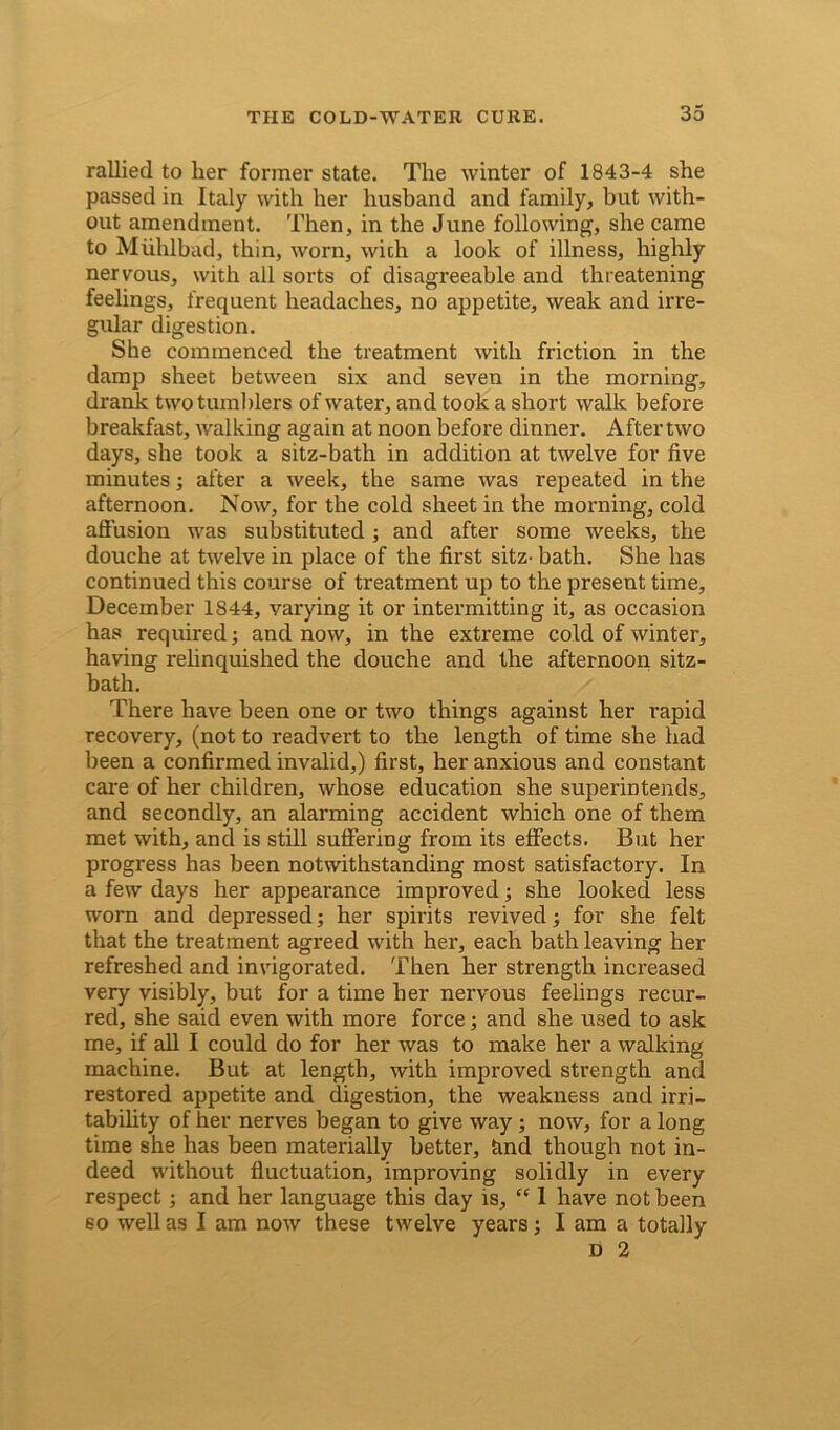 rallied to her former state. The winter of 1843-4 she passed in Italy with her husband and family, but with- out amendment. Then, in the June following, she came to Miihlbad, thin, worn, wich a look of illness, highly nervous, with all sorts of disagreeable and threatening feelings, frequent headaches, no appetite, weak and irre- gular digestion. She commenced the treatment with friction in the damp sheet between six and seven in the morning, drank two tumblers of water, and took a short walk before breakfast, walking again at noon before dinner. After two days, she took a sitz-bath in addition at twelve for five minutes; after a week, the same was repeated in the afternoon. Now, for the cold sheet in the morning, cold affusion was substituted ; and after some weeks, the douche at twelve in place of the first sitz- bath. She has continued this course of treatment up to the present time, December 1844, varying it or intermitting it, as occasion has required; and now, in the extreme cold of winter, having relinquished the douche and the afternoon sitz- bath. There have been one or two things against her rapid recovery, (not to readvert to the length of time she had been a confirmed invalid,) first, her anxious and constant care of her children, whose education she superintends, and secondly, an alarming accident which one of them met with, and is still suffering from its effects. But her progress has been notwithstanding most satisfactory. In a few days her appearance improved; she looked less worn and depressed; her spirits revived; for she felt that the treatment agreed with her, each bath leaving her refreshed and invigorated. Then her strength increased very visibly, but for a time her nervous feelings recur- red, she said even with more force; and she used to ask me, if all I could do for her was to make her a walking machine. But at length, with improved strength and restored appetite and digestion, the weakness and irri- tability of her nerves began to give way ; now, for a long time she has been materially better, find though not in- deed without fluctuation, improving solidly in every respect; and her language this day is, “ 1 have not been so well as I am now these twelve years; I am a totally d 2