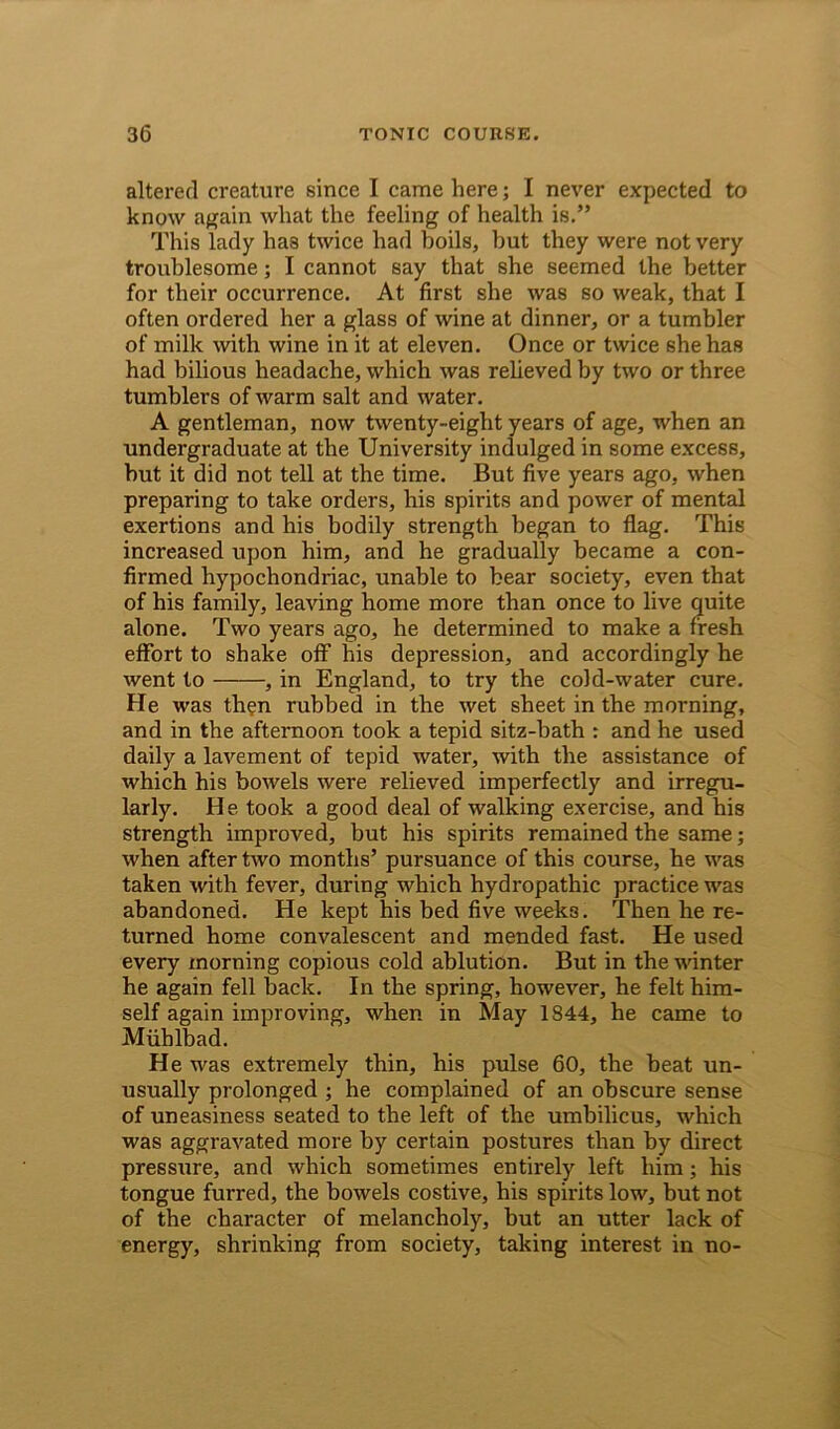 altered creature since I came here; I never expected to know again what the feeling of health is.” This lady has twice had boils, but they were not very troublesome; I cannot say that she seemed the better for their occurrence. At first she was so weak, that I often ordered her a glass of wine at dinner, or a tumbler of milk with wine in it at eleven. Once or twice she has had bilious headache, which was relieved by two or three tumblers of warm salt and water. A gentleman, now twenty-eight years of age, when an undergraduate at the University indulged in some excess, but it did not tell at the time. But five years ago, when preparing to take orders, his spirits and power of mental exertions and his bodily strength began to flag. This increased upon him, and he gradually became a con- firmed hypochondriac, unable to bear society, even that of his family, leaving home more than once to live quite alone. Two years ago, he determined to make a fresh effort to shake off’ his depression, and accordingly he went to , in England, to try the cold-water cure. He was then rubbed in the wet sheet in the morning, and in the afternoon took a tepid sitz-bath : and he used daily a lavement of tepid water, with the assistance of which his bowels were relieved imperfectly and irregu- larly. He took a good deal of walking exercise, and his strength improved, but his spirits remained the same; when after two months’ pursuance of this course, he was taken with fever, during which hydropathic practice was abandoned. He kept his bed five weeks. Then he re- turned home convalescent and mended fast. He used every morning copious cold ablution. But in the winter he again fell back. In the spring, however, he felt him- self again improving, when in May 1844, he came to Mlihlbad. He was extremely thin, his pulse 60, the beat un- usually prolonged ; he complained of an obscure sense of uneasiness seated to the left of the umbilicus, which was aggravated more by certain postures than by direct pressirre, and which sometimes entirely left him; his tongue furred, the bowels costive, his spirits low, but not of the character of melancholy, but an utter lack of energy, shrinking from society, taking interest in no-