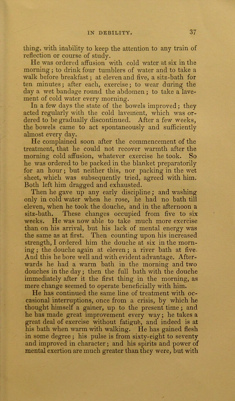 thing, with inability to keep the attention to any train of reflection or course of study. He was ordered affusion with cold water at six in the morning; to drink four tumblers of water and to take a walk before breakfast; at eleven and five, a sitz-bath for ten minutes; after each, exercise; to wear during the day a wet bandage round the abdomen; to take a lave- ment of cold water every morning. In a few days the state of the bowels improved; they acted regularly with the cold lavement, which was or- dered to be gradually discontinued. After a few weeks, the bowels came to act spontaneously and sufficiently almost every day. He complained soon after the commencement of the treatment, that he could not recover warmth after the morning cold affusion, whatever exercise he took. So he was ordered to be packed in the blanket preparatorily for an hour; but neither this, nor packing in the wet sheet, which was subsequently tried, agreed with him. Both left him dragged and exhausted. Then he gave up any early discipline; and washing only in cold water when he rose, he had no bath till eleven, when he took the douche, and in the afternoon a sitz-bath. These changes occupied from five to six weeks. He was now able to take much more exercise than on his arrival, but his lack of mental energy was the same as at first. Then counting upon his increased strength, I ordered him the douche at six in the morn- ing; the douche again at eleven; a river bath at five. And this he bore well and with evident advantage. After- wards he had a warm bath in the morning and two douches in the day; then the full bath with the douche immediately after it the first thing in the morning, as mere change seemed to operate beneficially with him. He has continued the same line of treatment with oc- casional interruptions, once from a crisis, by which he thought himself a gainer, up to the present time; and he has made great improvement every way; he takes a great deal of exercise without fatigufe, and indeed is at his bath when warm with walking. He has gained flesh in some degree; his pulse is from sixty-eight to seventy and improved in character; and his spirits and power of mental exertion are much greater than they were, but with