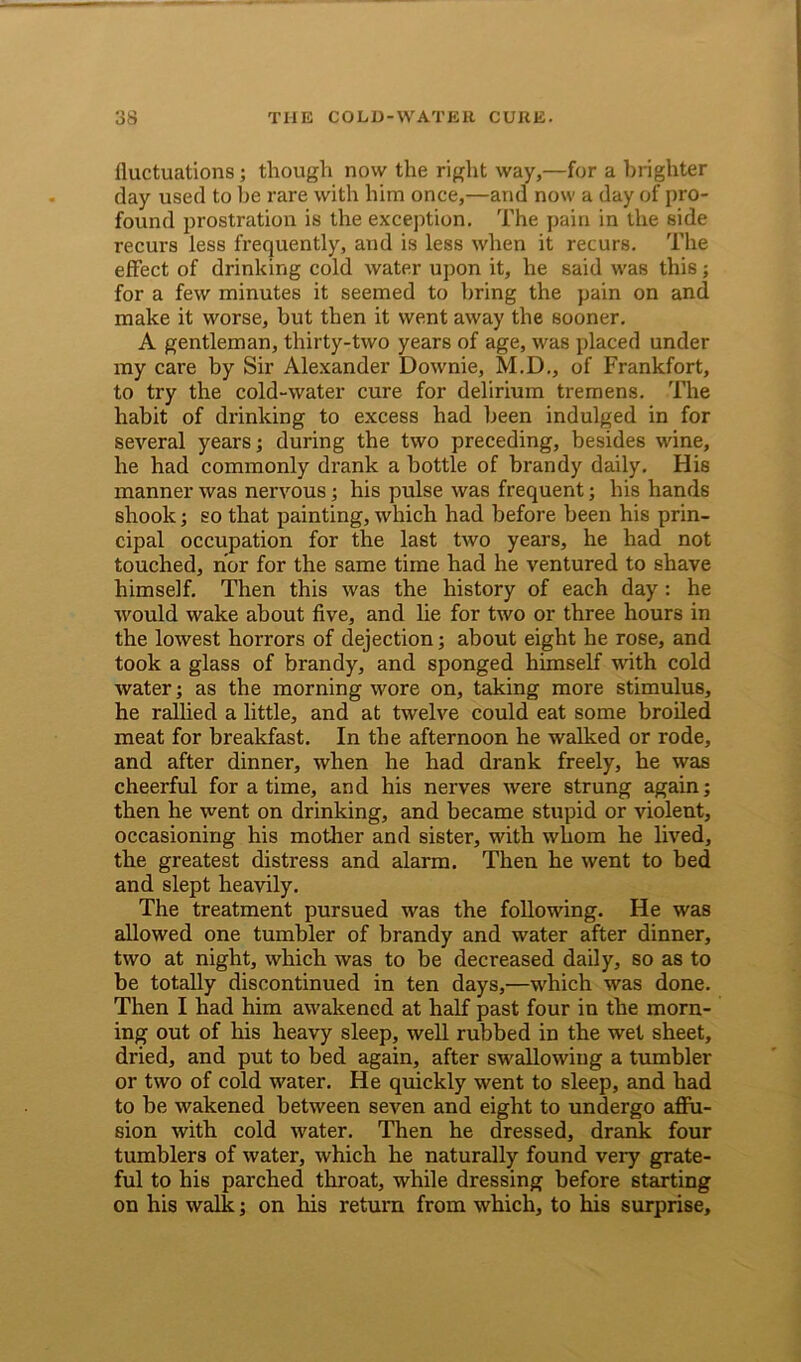 fluctuations; though now the right way,—for a brighter day used to be rare with him once,—and now a day of pro- found prostration is the exception. The pain in the side recurs less frequently, and is less when it recurs. The effect of drinking cold water upon it, he said was this; for a few minutes it seemed to bring the pain on and make it worse, but then it went away the sooner. A gentleman, thirty-two years of age, was placed under my care by Sir Alexander Downie, M.D., of Frankfort, to try the cold-water cure for delirium tremens. The habit of drinking to excess had been indulged in for several years; during the two preceding, besides wine, he had commonly drank a bottle of brandy daily. His manner was nervous; his pulse was frequent; his hands shook; so that painting, which had before been his prin- cipal occupation for the last two years, he had not touched, nor for the same time had he ventured to shave himself. Then this was the history of each day : he would wake about five, and lie for two or three hours in the lowest horrors of dejection; about eight he rose, and took a glass of brandy, and sponged himself with cold water; as the morning wore on, taking more stimulus, he rallied a little, and at twelve could eat some broiled meat for breakfast. In the afternoon he walked or rode, and after dinner, when he had drank freely, he was cheerful for a time, and his nerves were strung again; then he went on drinking, and became stupid or violent, occasioning his mother and sister, with whom he lived, the greatest distress and alarm. Then he went to bed and slept heavily. The treatment pursued was the following. He was allowed one tumbler of brandy and water after dinner, two at night, which was to be decreased daily, so as to be totally discontinued in ten days,—which was done. Then I had him awakened at half past four in the morn- ing out of his heavy sleep, well rubbed in the wet sheet, dried, and put to bed again, after swallowing a tumbler or two of cold water. He quickly went to sleep, and had to be wakened between seven and eight to undergo affu- sion with cold water. Then he dressed, drank four tumblers of water, which he naturally found very grate- ful to his parched throat, while dressing before starting on his walk; on his return from which, to his surprise.