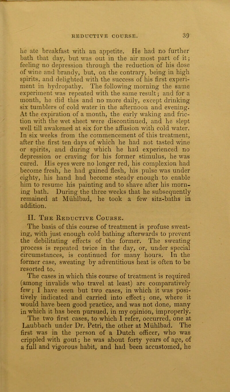 lie ate breakfast with an appetite. He had no further bath that day, but was out in tbe air most part of it; feeling no depression through the reduction of his dose of wine and brandy, but, on the contrary, being in high spirits, and delighted with the success of his first experi- ment in hydropathy. The following morning the same experiment was repeated with the same result; and for a month, he did this and no more daily, except drinking six tumblers of cold water in the afternoon and evening. At the expiration of a month, the early waking and fric- tion with the wet sheet were discontinued, and he slept well till awakened at six for the affusion with cold water. In six weeks from the commencement of this treatment, after the first ten days of which he had not tasted wine or spirits, and during which he had experienced no depression or craving for his former stimulus, he was cured. His eyes were no longer red, his complexion had become fresh, he had gained flesh, his pulse was under eighty, his hand had become steady enough to enable him to resume his painting and to shave after his morn- ing bath. During the three weeks that he subsequently remained at Muhlbad, he took a few sitz-baths in addition. II. The Reductive Course. The basis of this course of treatment is profuse sweat- ing, with just enough cold bathing afterwards to prevent the debilitating effects of the former. The sweating process is repeated twice in the day, or, under special circumstances, is continued for many hours. In the former case, sweating by adventitious heat is often to be resorted to. The cases in which this course of treatment is required (among invalids who travel at least) are comparatively few; I have seen but two cases, in which it was posi- tively indicated and carried into effect; one, where it would have been good practice, and was not done, many in which it has been pursued, in my opinion, improperly. The two first cases, to which I refer, occurred, one at Laubbach under Dr. Petri, the other at Muhlbad. The first was in the person of a Dutch officer, who was crippled with gout; he was about forty years of age, of a full and vigorous habit, and had been accustomed, he