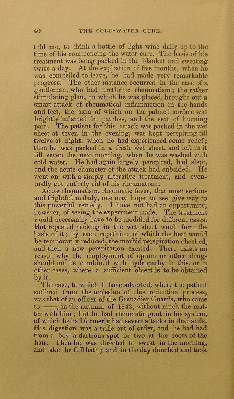 told me, to drink a bottle of light wine daily up to the time of his commencing the water cure. The basis of his treatment was being packed in the blanket and sweating twice a day. At the expiration of five months, when he was compelled to leave, he had made very remarkable progress. The other instance occurred in the case of a gentleman, who had urethritic rheumatism; the rather stimulating plan, on which he was placed, brought out a smart attack of rheumatical inflammation in the hands and feet, the skin of which on the palmed surface was brightly inflamed in patches, and the seat of burning pain. The patient for this attack was packed in the wet sheet at seven in the evening, was kept perspiring till twelve at night, when he had experienced some relief; then he was packed in a fresh wet sheet, and left in it till seven the next morning, when he was washed with cold water. He had again largely perspired, had slept, and the acute character of the attack had subsided. He went on with a simply alterative treatment, and even- tually got entirely rid of his rheumatism. Acute rheumatism, rheumatic fever, that most serious and frightful malady, one may hope to see give way to this powerful remedy. I have not had an opportunity, however, of seeing the experiment made. The treatment would necessarily have to be modified for different cases. But repeated packing in the wet sheet would form the basis of it; by each repetition of which the heat would be temporarily reduced, the morbid perspiration checked, and then a new perspiration excited. There exists no reason why the employment of opium or other drugs should not be combined with hydropathy in this, or in other cases, where a sufficient object is to be obtained by it. The case, to which I have adverted, where the patient suffered from the omission of this reduction process, was that of an officer of the Grenadier Guards, who came to , in the autumn of 1843, without much the mat- ter with him ; but he had rheumatic gout in his system, of which he had formerly had severe attacks in the hands. His digestion was a trifle out of order, and he had had from a boy a dartrous spot or two at the roots of the hair. Then he was directed to sweat in the morning, and take the full bath; and in the day douched and took