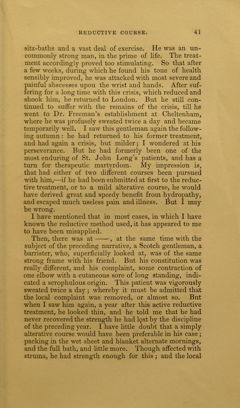 sitz-baths and a vast deal of exercise. He was an un- commonly strong man, in the prime of life. The treat- ment accordingly proved too stimulating. So that after a few weeks, during which he found his tone of health sensibly improved, he was attacked with most severe and painful abscesses upou the wrist and hands. After suf- fering for a long time with this crisis, which reduced and shook him, he returned to London. But he still con- tinued to suffer with the remains of the crisis, till he went to Dr. Freeman’s establishment at Cheltenham, where he was profusely sweated twice a day and became temporarily well. I saw this gentleman again the follow- ing autumn: he had returned to his former treatment, and had again a crisis, but milder; I wondered at his perseverance. But he had formerly been one of the most enduring of St. John Long’s patients, and has a turn for therapeutic martyrdom. My impression is, that had either of two different courses been pursued with him,—if he had been submitted at first to the reduc- tive treatment, or to a mild alterative course, he would have derived great and speedy benefit from hydropathy, and escaped much useless pain and illness. But I may be wrong. I have mentioned that in most cases, in which I have known the reductive method used, it has appeared to me to have been misapplied. Then, there was at , at the same time with the subject of the preceding narrative, a Scotch gentleman, a barrister, who, superficially looked at, was of the same strong frame with his friend. But his constitution was really different, and his complaint, some contraction of one elbow with a cutaneous sore of long standing, indi- cated a scrophulous origin. This patient was vigorously sweated twice a day; whereby it must be admitted that the local complaint was removed, or almost so. But when I saw him again, a year after this active reductive treatment, he looked thin, and he told me that he had never recovered the strength he had lpst by the discipline of the preceding year. I have little doubt that a simply alterative course would have been preferable in his case; packing in the wet sheet and blanket alternate mornings, and the full bath, and little more. Though affected with struma, he had strength enough for this ; and the local