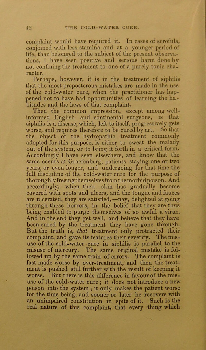 complaint would have required it. In cases of scrofula, conjoined with less stamina and at a younger period of life, than belonged to the subject of the present observa- tions, I have seen positive and serious harm done by not confining the treatment to one of a purely tonic cha- racter. Perhaps, however, it is in the treatment of siphilis that the most preposterous mistakes are made in the use of the cold-water cure, when the practitioner has hap- pened not to have had opportunities of learning the ha- bitudes and the laws of that complaint. Then the common impression, except among well- informed English and continental surgeons, is that siphilis is a disease, which, left to itself, progressively gets worse, and requires therefore to be cured by art. So that the object of the hydropathic treatment commonly adopted for this purpose, is either to sweat the malady out of the system, or to bring it forth in a critical form. Accordingly I have seen elsewhere, and know that the same occurs at Graefenberg, patients staying one or two years, or even longer, and undergoing for that time the full discipline of the cold-water cure for the purpose of thoroughly freeing themselves fromthe morbid poison. And accordingly, when their skin has gradually become covered with spots and ulcers, and the tongue and fauces are ulcerated, they are satisfied, —nay, delighted at going through these horrors, in the belief that they are thus being enabled to purge themselves of so awful a virus. And in the end they get well, and believe that they have been cured by the treatment they have gone through. But the truth is, that treatment only protracted their complaint, and gave its features their severity. The mis- use of the cold-water cure in siphilis is parallel to the misuse of mercury. The same original mistake is fol- lowed up by the same train of errors. The complaint is fast made worse by over-treatment, and then the treat- ment is pushed still further with the result of keeping it worse. But there is this difference in favour of the mis- use of the cold-water cure; it does not introduce a new poison into the system; it only makes the patient worse for the time being, and sooner or later he recovers with an unimpaired constitution in spite of it. Such is the real nature of this complaint, that every thing which