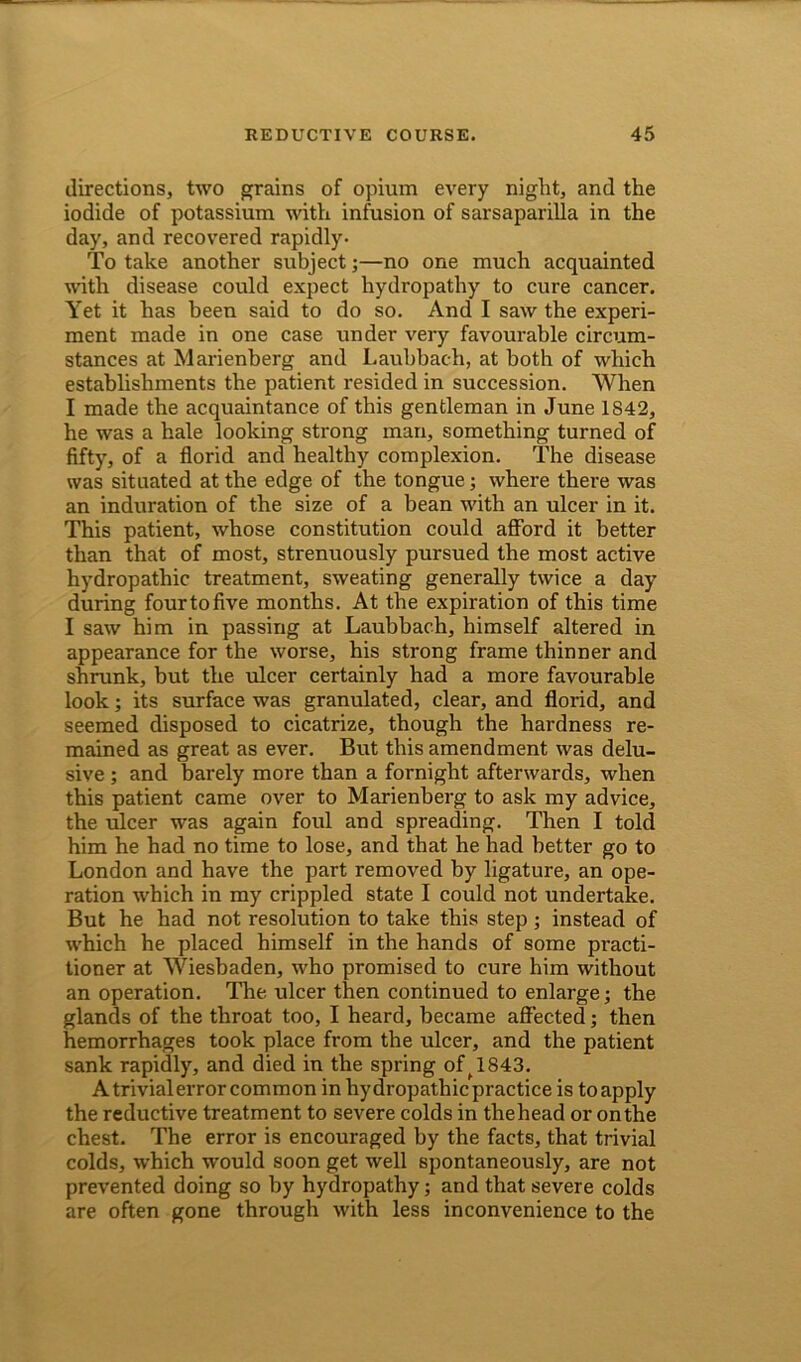 directions, two grains of opium every night, and the iodide of potassium with infusion of sarsaparilla in the day, and recovered rapidly- To take another subject;—no one much acquainted with disease could expect hydropathy to cure cancer. Yet it has been said to do so. And I saw the experi- ment made in one case under very favourable circum- stances at Marienberg and Laubbach, at both of which establishments the patient resided in succession. When I made the acquaintance of this gentleman in June 1842, he was a hale looking strong man, something turned of fifty, of a florid and healthy complexion. The disease was situated at the edge of the tongue; where there was an induration of the size of a bean with an ulcer in it. This patient, whose constitution could afford it better than that of most, strenuously pursued the most active hydropathic treatment, sweating generally twice a day during four to five months. At the expiration of this time I saw him in passing at Laubbach, himself altered in appearance for the worse, his strong frame thinner and shrunk, but the ulcer certainly had a more favourable look; its surface was granulated, clear, and florid, and seemed disposed to cicatrize, though the hardness re- mained as great as ever. But this amendment was delu- sive ; and barely more than a fornight afterwards, when this patient came over to Marienherg to ask my advice, the ulcer was again foul and spreading. Then I told him he had no time to lose, and that he had better go to London and have the part removed by ligature, an ope- ration which in my crippled state I could not undertake. But he had not resolution to take this step; instead of which he placed himself in the hands of some practi- tioner at Wiesbaden, who promised to cure him without an operation. The ulcer then continued to enlarge; the glands of the throat too, I heard, became affected; then hemorrhages took place from the ulcer, and the patient sank rapidly, and died in the spring of f 1843. A trivial error common in hydropathic practice is to apply the reductive treatment to severe colds in thehead or on the chest. The error is encouraged by the facts, that trivial colds, which would soon get well spontaneously, are not prevented doing so by hydropathy; and that severe colds are often gone through with less inconvenience to the