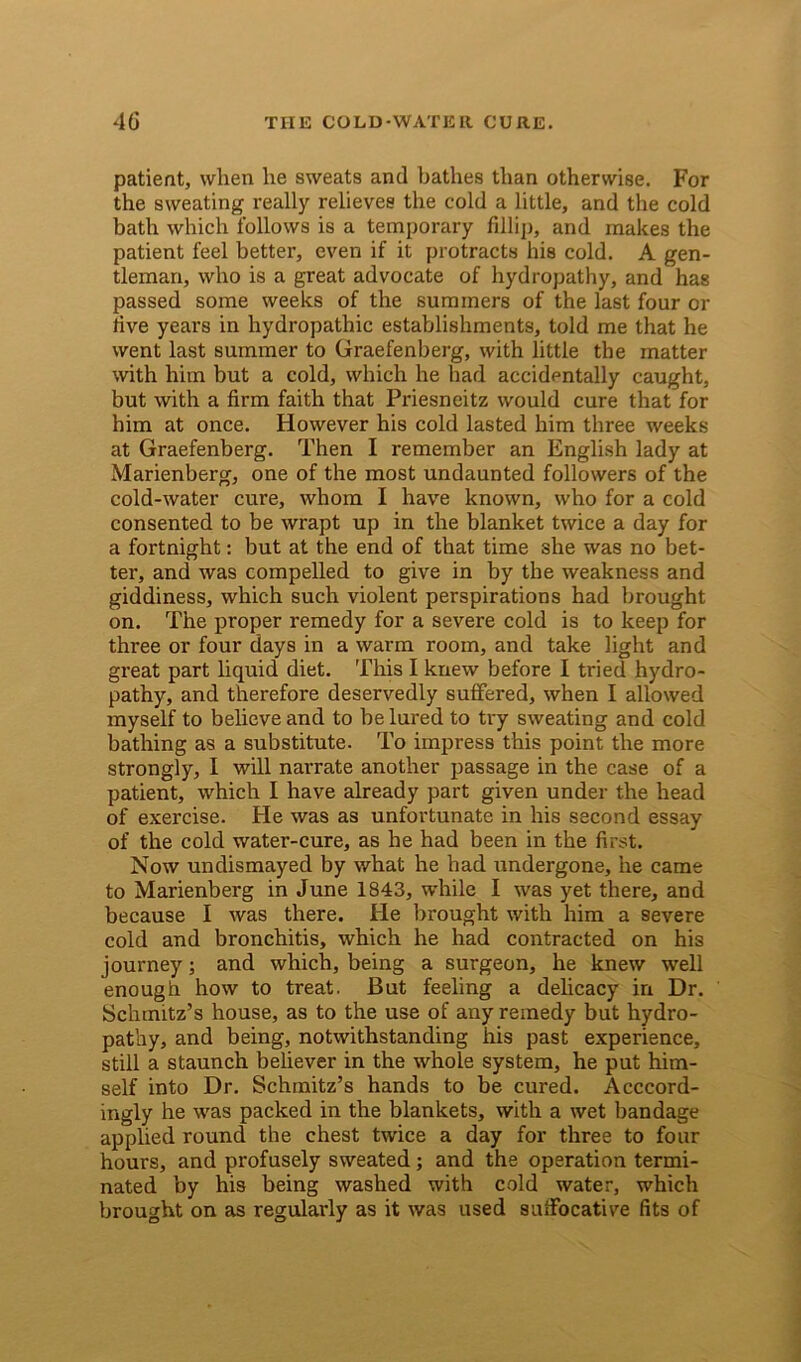 patient, when he sweats and bathes than otherwise. For the sweating really relieves the cold a little, and the cold bath which follows is a temporary fillip, and makes the patient feel better, even if it protracts his cold. A gen- tleman, who is a great advocate of hydropathy, and has passed some weeks of the summers of the last four or five years in hydropathic establishments, told me that he went last summer to Graefenberg, with little the matter with him but a cold, which he had accidentally caught, but with a firm faith that Priesneitz would cure that for him at once. However his cold lasted him three weeks at Graefenberg. Then I remember an English lady at Marienberg, one of the most undaunted followers of the cold-water cure, whom I have known, who for a cold consented to be wrapt up in the blanket twice a day for a fortnight: but at the end of that time she was no bet- ter, and was compelled to give in by the weakness and giddiness, which such violent perspirations had brought on. The proper remedy for a severe cold is to keep for three or four days in a warm room, and take light and great part liquid diet. This I knew before I tried hydro- pathy, and therefore deservedly suffered, when I allowed myself to believe and to be lured to try sweating and cold bathing as a substitute. To impress this point the more strongly, I will narrate another passage in the case of a patient, which I have already part given under the head of exercise. He was as unfortunate in his second essay of the cold water-cure, as he had been in the first. Now undismayed by what he had undergone, he came to Marienberg in June 1843, while I was yet there, and because I was there. He brought with him a severe cold and bronchitis, which he had contracted on his journey; and which, being a surgeon, he knew well enough how to treat. But feeling a delicacy in Dr. Schmitz’s house, as to the use of any remedy but hydro- pathy, and being, notwithstanding his past experience, still a staunch believer in the whole system, he put him- self into Dr. Schmitz’s hands to be cured. Accord- ingly he was packed in the blankets, with a wet bandage applied round the chest twice a day for three to four hours, and profusely sweated; and the operation termi- nated by his being washed with cold water, which brought on as regularly as it was used suffocative fits of