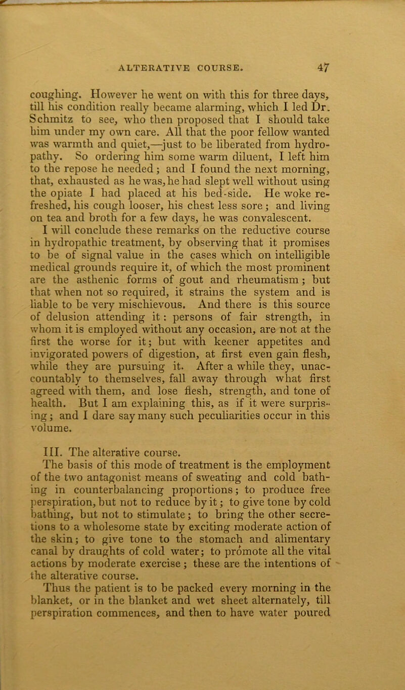 coughing. However he went on with this for three days, till his condition really became alarming, which I led Dr. Schmitz to see, who then proposed that I should take him under my own care. All that the poor fellow wanted was warmth and quiet,—-just to be liberated from hydro- pathy. So ordering him some warm diluent, I left him to the repose he needed; and I found the next morning, that, exhausted as he was, he had slept well without using the opiate I had placed at his bed-side. He woke re- freshed, his cough looser, his chest less sore; and living on tea and broth for a few days, he was convalescent. I will conclude these remarks on the reductive course in hydropathic treatment, by observing that it promises to be of signal value in the cases which on intelligible medical grounds require it, of which the most prominent are the asthenic forms of gout and rheumatism; but that when not so required, it strains the system and is liable to be very mischievous. And there is this source of delusion attending it: persons of fair strength, in whom it is employed without any occasion, are not at the first the worse for it; but with keener appetites and invigorated powers of digestion, at first even gain flesh, while they are pursuing it. After a while they, unac- countably to themselves, fall away through what first agreed with them, and lose flesh, strength, and tone of health. But I am explaining this, as if it were surpris- ing ; and I dare say many 6uch peculiarities occur in this volume. III. The alterative course. The basis of this mode of treatment is the employment of the two antagonist means of sweating and cold bath- ing in counterbalancing proportions; to produce free perspiration, but not to reduce by it; to give tone by cold bathing, but not to stimulate; to bring the other secre- tions to a wholesome state by exciting moderate action of the skin; to give tone to the stomach and alimentary canal by draughts of cold water; to promote all the vital actions by moderate exercise; these are the intentions of the alterative course. Thus the patient is to be packed every morning in the blanket, or in the blanket and wet sheet alternately, till perspiration commences, and then to have water poured