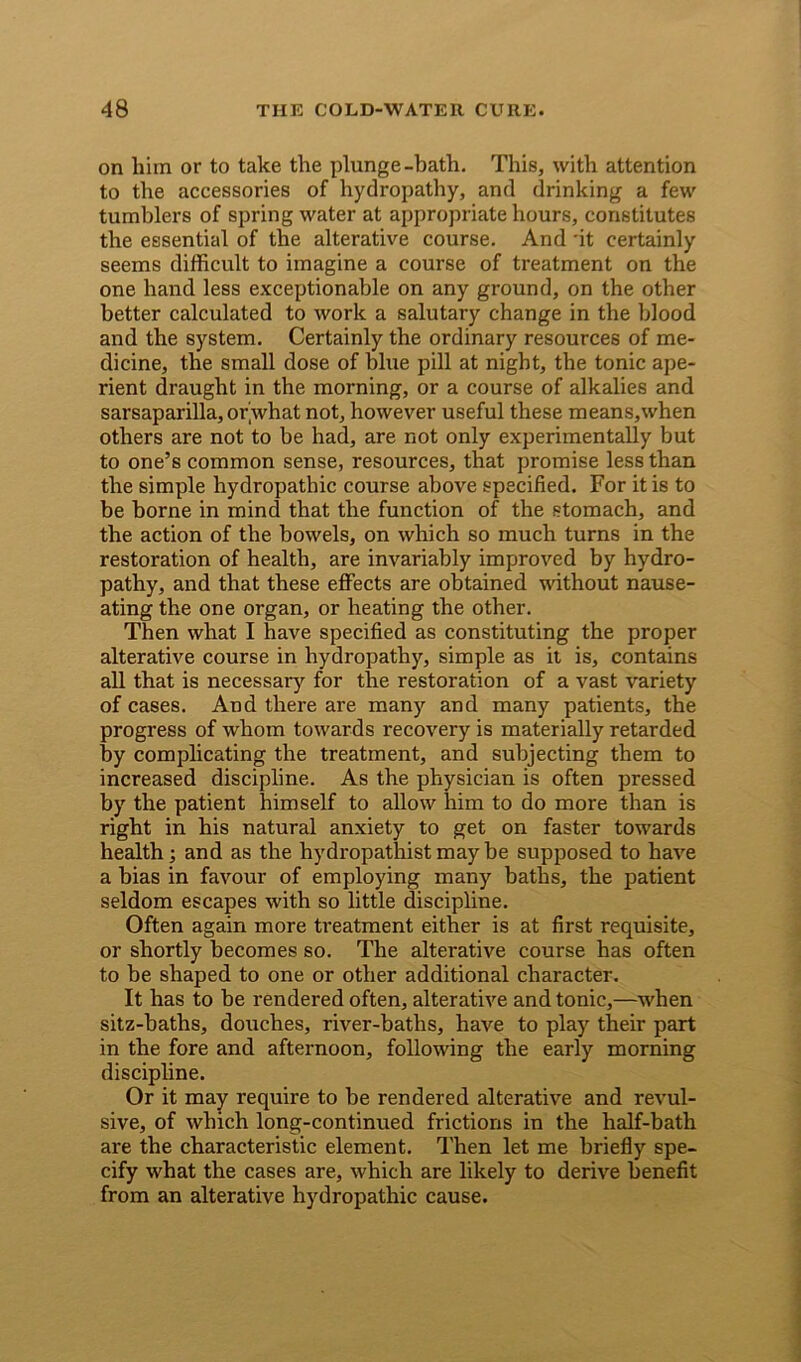 on him or to take the plunge-bath. This, with attention to the accessories of hydropathy, and drinking a few tumblers of spring water at appropriate hours, constitutes the essential of the alterative course. And 'it certainly seems difficult to imagine a course of treatment on the one hand less exceptionable on any ground, on the other better calculated to work a salutary change in the blood and the system. Certainly the ordinary resources of me- dicine, the small dose of blue pill at night, the tonic ape- rient draught in the morning, or a course of alkalies and sarsaparilla, or’what not, however useful these means,when others are not to be had, are not only experimentally but to one’s common sense, resources, that promise less than the simple hydropathic course above specified. For it is to be borne in mind that the function of the stomach, and the action of the bowels, on which so much turns in the restoration of health, are invariably improved by hydro- pathy, and that these effects are obtained without nause- ating the one organ, or heating the other. Then what I have specified as constituting the proper alterative course in hydropathy, simple as it is, contains all that is necessary for the restoration of a vast variety of cases. And there are many and many patients, the progress of whom towards recovery is materially retarded by complicating the treatment, and subjecting them to increased discipline. As the physician is often pressed by the patient himself to allow him to do more than is right in his natural anxiety to get on faster towards health; and as the hydi-opathist may be supposed to have a bias in favour of employing many baths, the patient seldom escapes with so little discipline. Often again more treatment either is at first requisite, or shortly becomes so. The alterative course has often to be shaped to one or other additional character. It has to be rendered often, alterative and tonic,—when sitz-baths, douches, river-baths, have to play their part in the fore and afternoon, following the early morning discipline. Or it may require to be rendered alterative and revul- sive, of which long-continued frictions in the half-bath are the characteristic element. Then let me briefly spe- cify what the cases are, which are likely to derive benefit from an alterative hydropathic cause.