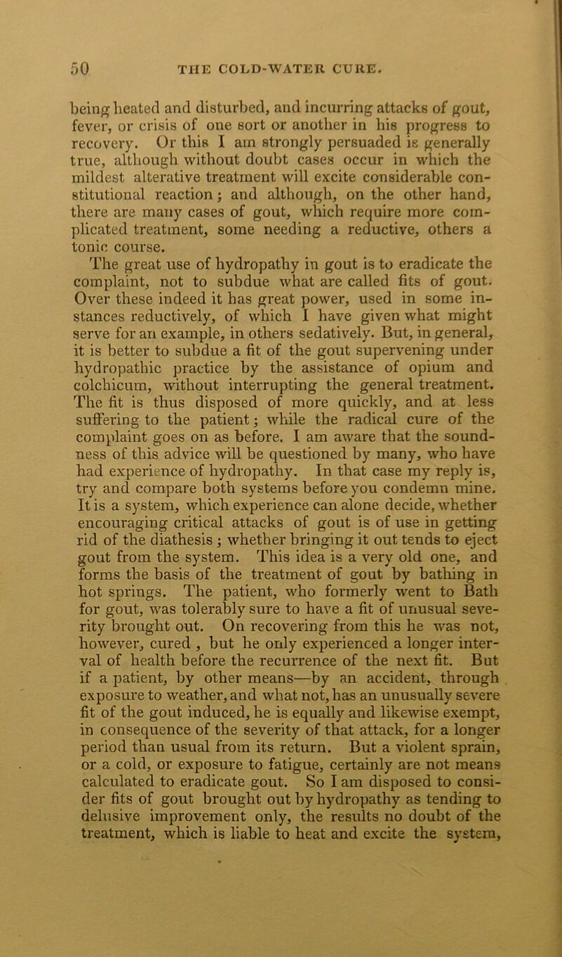 being heated and disturbed, and incurring attacks of gout, fever, or crisis of one sort or another in bis progress to recovery. Or this I am strongly persuaded is generally true, although without doubt cases occur in which the mildest alterative treatment will excite considerable con- stitutional reaction; and although, on the other hand, there are many cases of gout, which require more com- plicated treatment, some needing a reductive, others a tonic course. The great use of hydropathy in gout is to eradicate the complaint, not to subdue what are called fits of gout. Over these indeed it has great power, used in some in- stances reductively, of which I have given what might serve for an example, in others sedatively. But, in general, it is better to subdue a fit of the gout supervening under hydropathic practice by the assistance of opium and colchicum, without interrupting the general treatment. The fit is thus disposed of more quickly, and at less suffering to the patient; while the radical cure of the complaint goes on as before. I am aware that the sound- ness of this advice will be questioned by many, who have had experience of hydropathy. In that case my reply is, try and compare both systems before you condemn mine. It is a system, which experience can alone decide, whether encouraging critical attacks of gout is of use in getting rid of the diathesis ; whether bringing it out tends to eject gout from the system. This idea is a very old one, and forms the basis of the treatment of gout by bathing in hot springs. The patient, who formerly went to Bath for gout, was tolerably sure to have a fit of unusual seve- rity brought out. On recovering from this he was not, however, cured , but he only experienced a longer inter- val of health before the recurrence of the next fit. But if a patient, by other means—by an accident, through exposure to weather, and what not, has an unusually severe fit of the gout induced, he is equally and likewise exempt, in consequence of the severity of that attack, for a longer period than usual from its return. But a violent sprain, or a cold, or exposure to fatigue, certainly are not means calculated to eradicate gout. So I am disposed to consi- der fits of gout brought out by hydropathy as tending to delusive improvement only, the results no doubt of the treatment, which is liable to heat and excite the system,