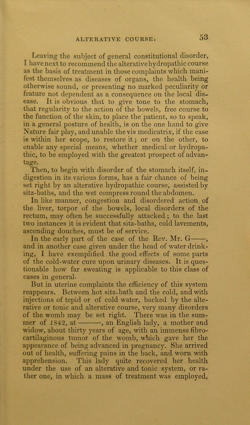 Leaving the subject of general constitutional disorder, I have next to recommend the alterative hydropathic course as the basis of treatment in those complaints which mani- fest themselves as diseases of organs, the health being otherwise sound, or presenting no marked peculiarity or feature not dependent as a consequence on the local dis- ease. It is obvious that to give tone to the stomach, that regularity to the action of the bowels, free course to the function of the skin, to place the patient, so to speak, in a general posture of health, is on the one hand to give Nature fair play, and unable the vis medicatrix, if the case is within her scope, to restore it; or on the other, to enable any special means, whether medical or hydropa- thic, to be employed with the greatest prospect of advan- tage. Then, to begin with disorder of the stomach itself, in- digestion in its various forms, has a fair chance of being set right by an alterative hydropathic course, assisted by sitz-baths, and the wet compress round the abdomen. In like manner, congestion and disordered action of the liver, torpor of the bowels, local disorders of the rectum, may often be successfully attacked; to the last two instances it is evident that sitz-baths, cold lavements, ascending douches, must be of sendee. In the early part of the case of the Rev. Mr. G , and in another case given under the head of water drink- ing, I have exemplified the good effects of some parts of the cold-water cure upon urinary diseases. It is ques- tionable how far sweating is applicable to this class of cases in general- But in uterine complaints the efficiency of this system reappears. Between hot sitz-bath and the cold, and with injections of tepid or of cold water, backed by the alte- rative or tonic and alterative course, very many disorders of the womb may be set right. There was in the sum- mer of 1842, at •, an English lady, a mother and widow, about thirty years of age, with an immense fibro- cartilaginous tumor of the womb, which gave her the appearance of being advanced in pregnancy. She arrived out of health, suffering pains in the back, and worn with apprehension. This lady quite recovered her health under the use of an alterative and tonic system, or ra- ther one, in which a mass of treatment was employed,