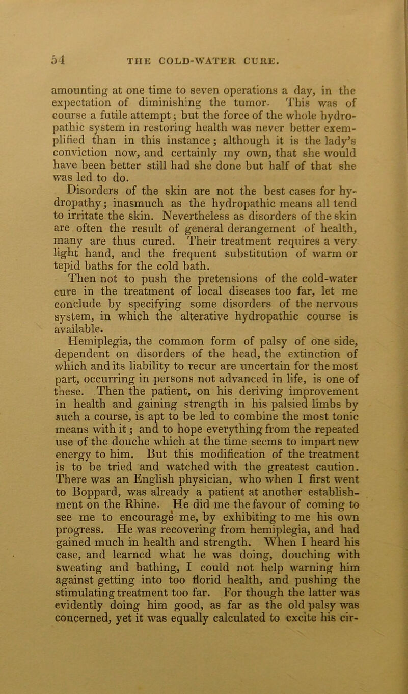 amounting at one time to seven operations a day, in the expectation of diminishing the tumor. This was of course a futile attempt; but the force of the whole hydro- pathic system in restoring health was never better exem- plified than in this instance; although it is the lady’s conviction now, and certainly my own, that she would have been better still had she done but half of that she was led to do. Disorders of the skin are not the best cases for hy- dropathy ; inasmuch as the hydropathic means all tend to irritate the skin. Nevertheless as disorders of the skin are often the result of general derangement of health, many are thus cured. Their treatment requires a very light hand, and the frequent substitution of warm or tepid baths for the cold bath. Then not to push the pretensions of the cold-water cure in the treatment of local diseases too far, let me conclude by specifying some disorders of the nervous system, in which the alterative hydropathic course is available. Hemiplegia, the common form of palsy of one side, dependent on disorders of the head, the extinction of which and its liability to recur are uncertain for the most part, occurring in persons not advanced in life, is one of these. Then the patient, on his deriving improvement in health and gaining strength in his palsied limbs by such a course, is apt to be led to combine the most tonic means with it; and to hope everything from the repeated use of the douche which at the time seems to impart new energy to him. But this modification of the treatment is to be tried and watched with the greatest caution. There was an English physician, who when I first went to Boppard, was already a patient at another establish- ment on the Rhine. He did me the favour of coming to see me to encourage me, by exhibiting to me his own progress. He was recovering from hemiplegia, and had gained much in health and strength. When I heard his case, and learned what he was doing, douching with sweating and bathing, I could not help warning him against getting into too florid health, and pushing the stimulating treatment too far. For though the latter was evidently doing him good, as far as the old palsy was concerned, yet it was equally calculated to excite his cir-