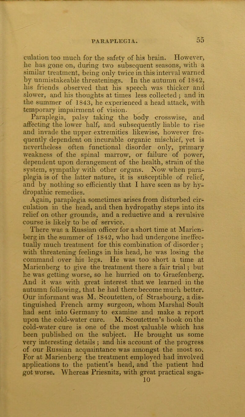 dilation too much for the safety of his hrain. However, he has gone on, during two subsequent seasons, with a similar treatment, being only twice in this interval warned by unmistakeable threatenings. In the autumn of 1842, his friends observed that his speech was thicker and slower, and his thoughts at times less collected ; and in the summer of 1843, he experienced a head attack, with temporary impairment of vision. Paraplegia, palsy taking the body crosswise, and affecting the lower half, and subsequently liable to rise and invade the upper extremities likewise, however fre- quently dependent on incurable organic mischief, yet is nevertheless often functional disorder only, primary weakness of the spinal marrow, or failure of power, dependent upon derangement of the health, strain of the system, sympathy with other organs. Now when para- plegia is of the latter nature, it is susceptible of relief, and by nothing so efficiently that I have seen as by hy- dropathic remedies. Again, paraplegia sometimes arises from disturbed cir- culation in the head, and then hydropathy steps into its relief on other grounds, and a reductive and a revulsive course is likely to be of service. There was a Russian officer for a short time at Marien- berg in the summer of 1842, who had undergone ineffec- tually much treatment for this combination of disorder ; with threatening feelings in his head, he was losing the command over his legs. He was too short a time at Marienberg to give the treatment there a fair trial; but he was getting worse, so he hurried on to Graefenberg. And it was with great interest that we learned in the autumn following, that he had there become much better. Our informant was M. Scoutetten, of Strasbourg, a dis- tinguished French army surgeon, whom Marshal Soult had sent into Germany to examine and make a report upon the cold-water cure. M. Scoutetten’s book on the cold-water cure is one of the most yaluable which has been published on the subject. He brought us some very interesting details ; and his account of the progress of our Russian acquaintance was amongst the most so. For at Marienberg the treatment employed had involved applications to the patient’s head, and the patient had got worse. Whereas Priesnitz, with great practical saga- 10