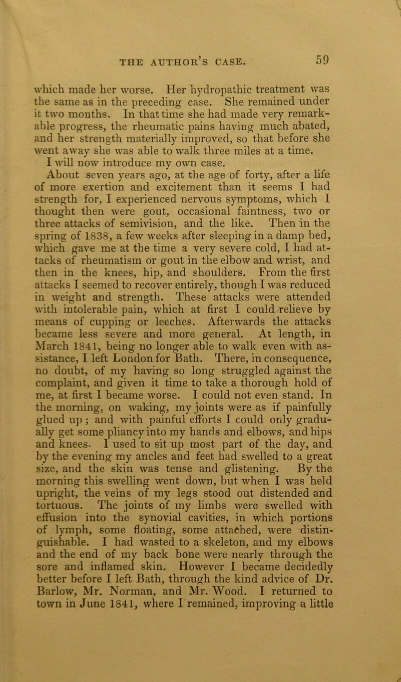which made her worse. Her hydropathic treatment was the same as in the preceding case. She remained under it two months. In that time she had made very remark- able progress, the rheumatic pains having much abated, and her strength materially improved, so that before she went away she was able to walk three miles at a time. I will now introduce my own case. About seven years ago, at the age of forty, after a life of more exertion and excitement than it seems I had strength for, I experienced nervous symptoms, which I thought then were gout, occasional faintness, two or three attacks of semivision, and the like. Then in the spring of 1838, a few weeks after sleeping in a damp bed, which gave me at the time a very severe cold, I had at- tacks of rheumatism or gout in the elbow and wrist, and then in the knees, hip, and shoulders. From the first attacks I seemed to recover entirely, though I was reduced in weight and strength. These attacks were attended with intolerable pain, which at first I could relieve by means of cupping or leeches. Afterwards the attacks became less severe and more general. At length, in March 1841, being no longer able to walk even with as- sistance, I left London for Bath. There, in consequence, no doubt, of my having so long struggled against the complaint, and given it time to take a thorough hold of me, at first I became worse. I could not even stand. In the morning, on waking, my joints were as if painfully glued up; and with painful efforts I could only gradu- ally get some pliancy into my hands and elbows, and hips and knees. I used to sit up most part of the day, and by the evening my ancles and feet had swelled to a great size, and the skin was tense and glistening. By the morning this swelling went down, but when I was held upright, the veins of my legs stood out distended and tortuous. The joints of my limbs were swelled with effusion into the synovial cavities, in which portions of lymph, some floating, some attached, were distin- guishable. I had wasted to a skeleton, and my elbows and the end of my back bone were nearly through the sore and inflamed skin. However I became decidedly better before I left Bath, through the kind advice of Dr. Barlow, Mr. Norman, and Mr. Wood. I returned to town in June 1841, where I remained, improving a little