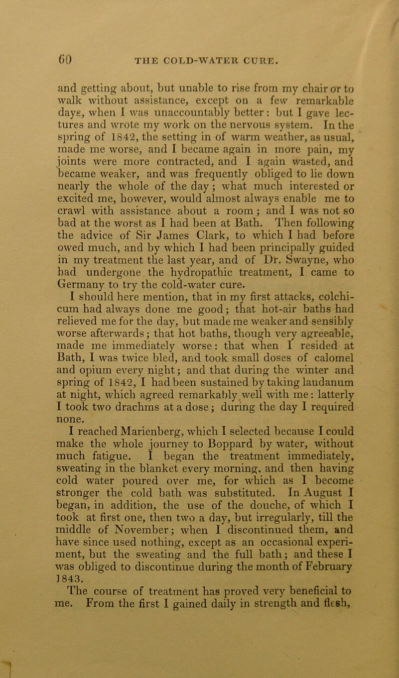 and getting about, but unable to rise from my chair or to walk without assistance, except on a few remarkable days, when I was unaccountably better: but I gave lec- tures and wrote my work on the nervous system. In the spring of 1842, the setting in of warm weather, as usual, made me worse, and I became again in more pain, my joints were more contracted, and I again wasted, and became weaker, and was frequently obliged to lie down nearly the whole of the day; what much interested or excited me, however, would almost always enable me to crawl with assistance about a room; and I was not so bad at the worst as I had been at Bath. Then following the advice of Sir James Clark, to which I had before owed much, and by which I had been principally guided in my treatment the last year, and of Dr. Swayne, who had undergone the hydropathic treatment, I came to Germany to try the cold-water cure. I should here mention, that in my first attacks, colchi- cum had always done me good; that hot-air baths had relieved me for the day, but made me weaker and sensibly worse afterwards; that hot baths, though very agreeable, made me immediately worse: that when I resided at Bath, I was twice bled, and took small doses of calomel and opium every night; and that during the winter and spring of 1842, I had been sustained by taking laudanum at night, which agreed remarkably well with me: latterly I took two drachms at a dose; during the day I required none. I reached Marienberg, which I selected because I could make the whole journey to Boppard by water, without much fatigue. I began the treatment immediately, sweating in the blanket every morning, and then having cold water poured over me, for which as I become stronger the cold bath was substituted. In August I began, in addition, the use of the douche, of which I took at first one, then two a day, but irregularly, till the middle of November; when I discontinued them, and have since used nothing, except as an occasional experi- ment, but the sweating and the full bath; and these I was obliged to discontinue during the month of February 1843. The course of treatment has proved very beneficial to me. From the first I gained daily in strength and flesh.
