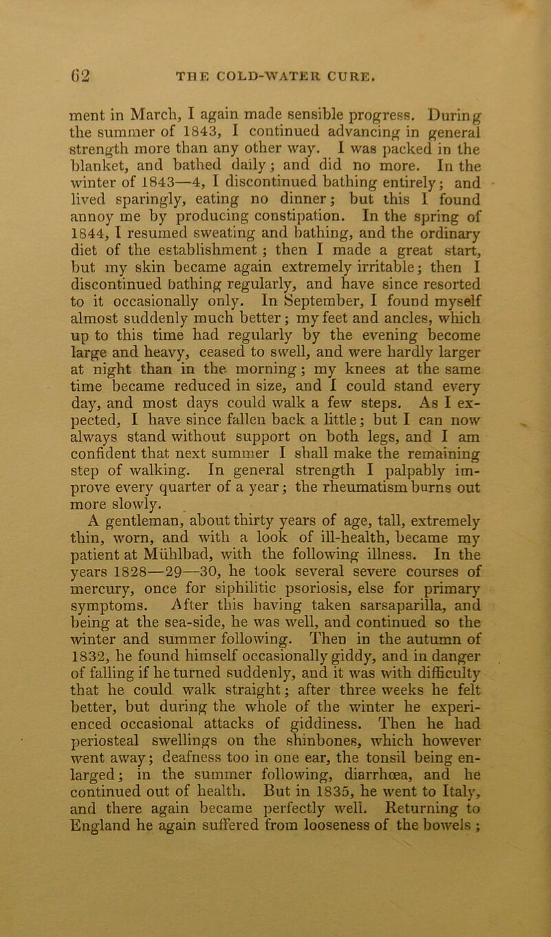 ment in March, I again made sensible progress. During the summer of 1843, I continued advancing in general strength more than any other way. I was packed in the blanket, and bathed daily; and did no more. In the winter of 1843—4, I discontinued bathing entirely; and lived sparingly, eating no dinner; but this I found annoy me by producing constipation. In the spring of 1844, I resumed sweating and bathing, and the ordinary diet of the establishment; then I made a great start, but my skin became again extremely irritable; then I discontinued bathing regularly, and have since resorted to it occasionally only. In September, I found myself almost suddenly much better; my feet and ancles, which up to this time had regularly by the evening become large and heavy, ceased to swell, and were hardly larger at night than in the morning; my knees at the same time became reduced in size, and I could stand every day, and most days could walk a few steps. As I ex- pected, I have since fallen back a little; but I can now always stand without support on both legs, and I am confident that next summer I shall make the remaining step of walking. In general strength I palpably im- prove every quarter of a year; the rheumatism burns out more slowly. A gentleman, about thirty years of age, tall, extremely thin, worn, and with a look of ill-health, became my patient at Miihlbad, with the following illness. In the years 1828—29—30, he took several severe courses of mercury, once for siphilitic psoriosis, else for primary symptoms. After this having taken sarsaparilla, and being at the sea-side, he was well, and continued so the winter and summer following. Then in the autumn of 1832, he found himself occasionally giddy, and in danger of falling if he turned suddenly, and it was with difficulty that he could walk straight; after three weeks he felt better, but during the whole of the winter he experi- enced occasional attacks of giddiness. Then he had periosteal swellings on the shinbones, which however went away; deafness too in one ear, the tonsil being en- larged ; in the summer following, diarrhoea, and he continued out of health. But in 1835, he went to Italy, and there again became perfectly well. Returning to England he again suffered from looseness of the bowels ;