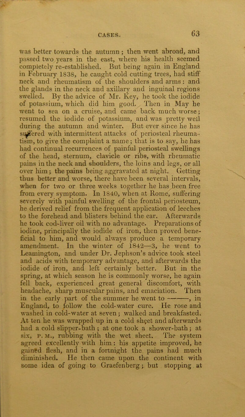 was better towards the autumn ; then went abroad, and passed two years in the east, where his health seemed completely re-established. But being again in England in February 1838, he caught cold cutting trees, had stiff neck and rheumatism of the shoulders and arms: and the glands in the neck and axillary and inguinal regions swelled. By the advice of Mr. Key, he took the iodide of potassium, which did him good. Then in May he went to sea on a cruise, and came back much worse; resumed the iodide of potassium, and was pretty well during the autumn and winter. But ever since he has suffered with intermittent attacks of periosteal rheuma- tism, to give the complaint a name; that is to say, he has had continual recurrences of painful periosteal swellings of the head, sternum, clavicle or ribs, with rheumatic pains in the neck and shoulders, the loins and legs, or all over him; the pains being aggravated at night. Getting thus better and worse, there have been several intervals, when for two or three weeks together he has been free from every symptom. In 1840, when at Rome, suffering severely with painful swelling of the frontal periosteum, he derived relief from the frequent application of leeches to the forehead and blisters behind the ear. Afterwards he took cod-liver oil with no advantage. Preparations of iodine, principally the iodide of iron, then proved bene- ficial to him, and would always produce a temporary amendment. In the winter of 1842—3, he went to Leamington, and under Dr. Jephson’s advice took steel and acids with temporary advantage, and afterwards the iodide of iron, and left certainly better. But in the spring, at which season he is commonly worse, he again fell back, experienced great general discomfort, with headache, sharp muscular pains, and emaciation. Then in the early part of the summer he went to , in England, to follow the cold-water cure. He rose and washed in cold-water at seven; walked and breakfasted. At ten he was wrapped up in a cold sh§et and afterwards had a cold slipper-bath; at one took a shower-bath; at six, p. m., rubbing vrith the wet sheet. The system agreed excellently with him: his appetite improved, he gained flesh, and in a fortnight the pains had much diminished. He then came upon the continent with some idea of going to Graefenberg; but stopping at