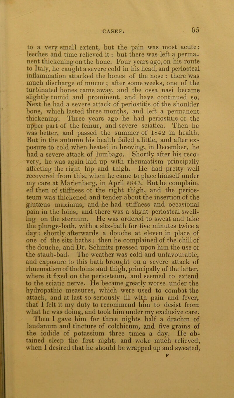 to a very small extent, but the pain was most acute: leeches and time relieved it: but there was left a perma- nent thickening on the bone. Four years ago, on his route to Italy, he caught a severe cold in his head, and periosteal inflammation attacked the bones of the nose : there was much discharge of mucus; after some weeks, one of the turbinated bones came away, and the ossa nasi became slightly tumid and prominent, and have continued so. Next he had a severe attack of periostitis of the shoulder bone, which lasted three months, and left a permanent thickening. Three years ago he had periostitis of the upper part of the femur, and severe sciatica. Then he was better, and passed the summer of 1842 in health. But in the autumn his health failed a little, and after ex- posure to cold when heated in brewing, in December, he had a severe attack of lumbago. Shortly after his reco- very, he was again laid up with rheumatism principally affecting the right hip and thigh. He had pretty well recovered from this, when he came to place himself under my care at Marienberg, in April 1843. But he complain- ed then of stiffness of the right thigh, and the perios- teum was thickened and tender about the insertion of the glutaeus maximus, and he had stiffness and occasional pain in the loins, and there was a slight periosteal swell- ing on the sternum. He was ordered to sweat and take the plunge-bath, with a sitz-bath for five minutes twice a day: shortly afterwards a douche at eleven in place of one of the sitz-baths : then he complained of the chill of the douche, and Dr. Schmitz pressed upon him the use of the staub-bad. The weather was cold and unfavourable, and exposure to this bath brought on a severe attack of rhuematism of the loins and thigh, principally of the latter, where it fixed on the periosteum, and seemed to extend to the sciatic nerve. He became greatly worse under the hydropathic measures, which were used to combat the attack, and at last so seriously ill with pain and fever, that I felt it my duty to recommend him to desist from what he was doing, and took him under my exclusive care. Then I gave him for three nights half a drachm of laudanum and tincture of colchicum, and five grains of the iodide of potassium three times a day. He ob- tained sleep the first night, and woke much relieved, when I desired that he should be wrapped up and sweated, F